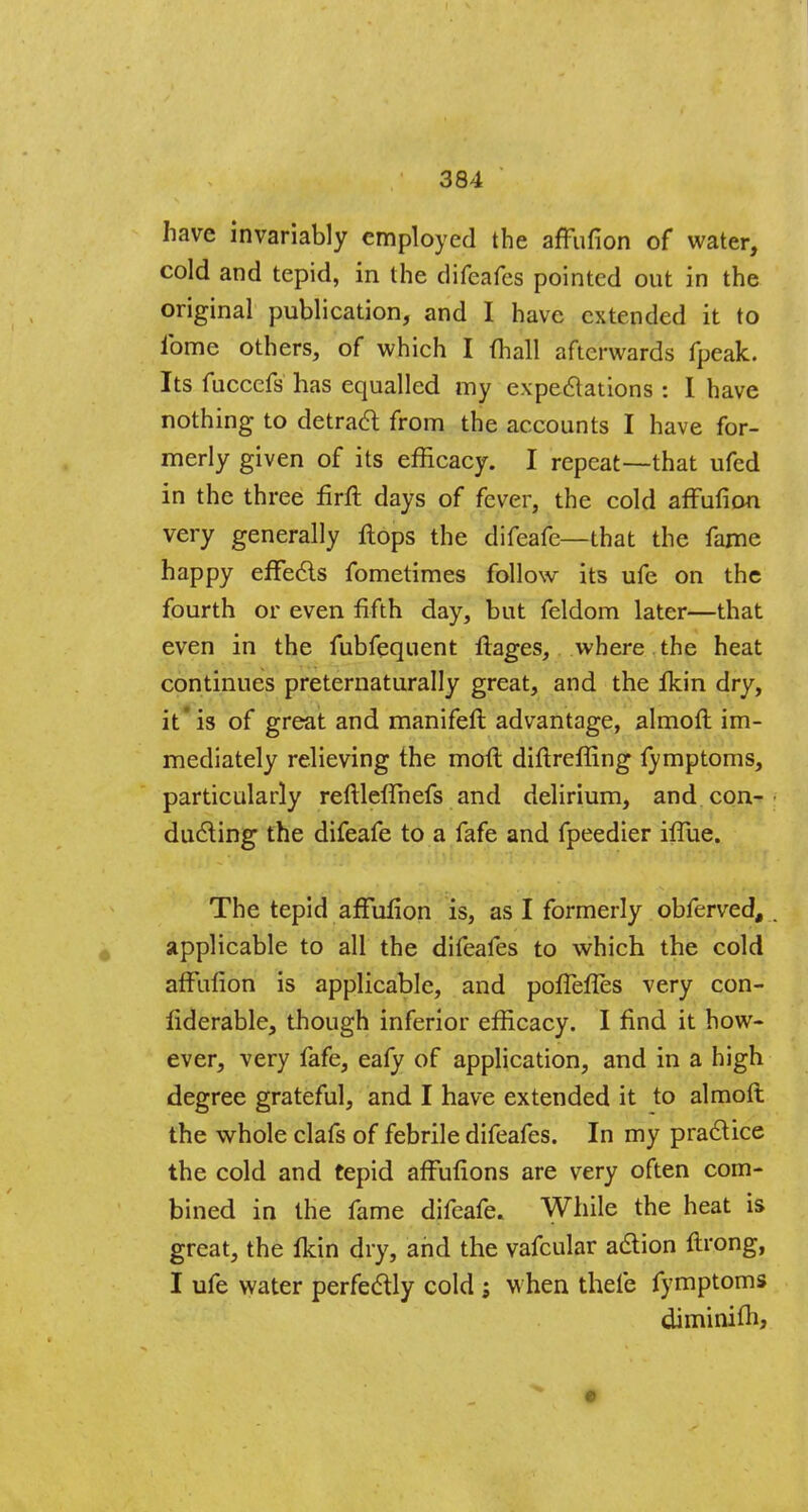 have invariably employed the affufion of water, cold and tepid, in the difeafes pointed out in the original publication, and I have extended it to ibme others, of which I (hall afterwards fpeak. Its fuccefs has equalled my expectations : I have nothing to detract from the accounts I have for- merly given of its efficacy. I repeat—that ufed in the three firft days of fever, the cold affufion very generally Hops the difeafe—that the fame happy effects fometimes follow its ufe on the fourth or even fifth day, but feldom later—that even in the fubfequent flages, where the heat continues preternaturally great, and the fkin dry, it'is of great and manifeft advantage, almoft im- mediately relieving the molt diftreffing lymptoms, particularly reftleffnefs and delirium, and con- ducting the difeafe to a fafe and fpeedier iffue. The tepid affufion is, as I formerly obferved, applicable to all the difeafes to which the cold affufion is applicable, and poffefles very con- fiderable, though inferior efficacy. I find it how- ever, very fafe, eafy of application, and in a high degree grateful, and I have extended it to almoft the whole clafs of febrile difeafes. In my practice the cold and tepid affufions are very often com- bined in the fame difeafe. While the heat is great, the fldn dry, and the vafcular action ftrong, I ufe water perfectly cold ; when thefe fymptoms diminifh,