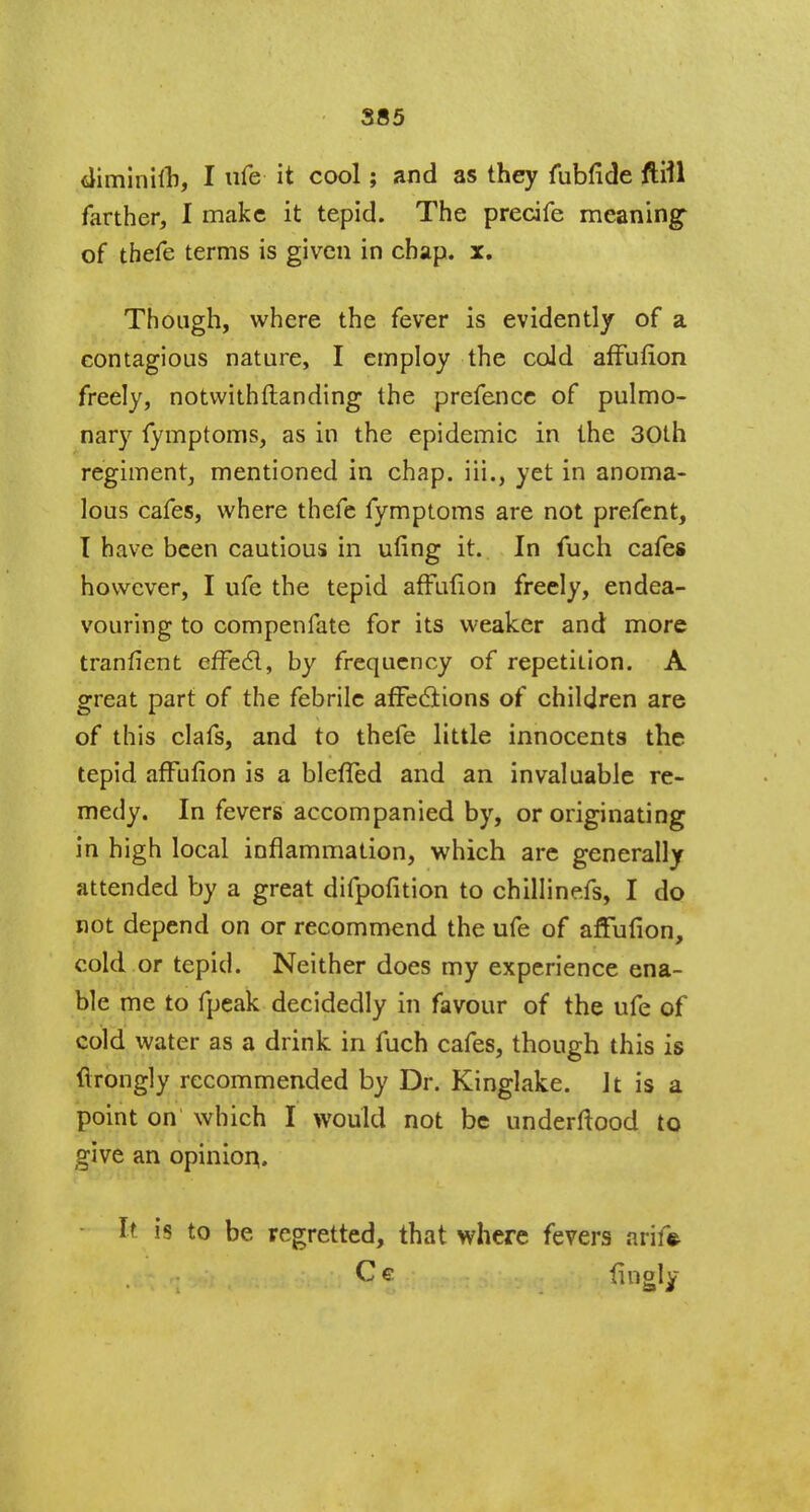 diminith, I ufe it cool; and as they fubfide fttil farther, I make it tepid. The precife meaning1 of thefe terms is given in chap. x. Though, where the fever is evidently of a contagious nature, I employ the cold affufion freely, notwithstanding the prefence of pulmo- nary fymptoms, as in the epidemic in the 30th regiment, mentioned in chap, iii., yet in anoma- lous cafes, where thefe fymptoms are not prefent, T have been cautious in ufing it. In fuch cafes however, I ufe the tepid affution freely, endea- vouring to compenfate for its weaker and more tranfient effect, by frequency of repetition. A great part of the febrile affections of children are of this clafs, and to thefe little innocents the tepid affufion is a blefTed and an invaluable re- medy. In fevers accompanied by, or originating in high local inflammation, which are generally attended by a great difpofition to chilline.fs, I do not depend on or recommend the ufe of affufion, cold or tepid. Neither does my experience ena- ble me to fpeak decidedly in favour of the ufe of cold water as a drink in fuch cafes, though this is ftrongly recommended by Dr. Kinglake. Jt is a point on which I would not be underftood to give an opinion. h is to be regretted, that where fevers arife Ce fingly