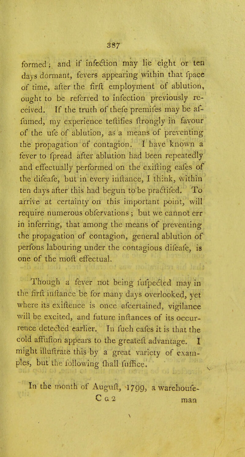 formed; and if infection may lie eight or ten days dormant, fevers appearing within that fpace of time, after the firft employment of ablution, ought to be referred to infection previously re- ceived. If the truth of thefe premifes may be af- fumed, my experience teftifies ftrongly in favour of the ufe of ablution, as a means of preventing the propagation of contagion. I have known a fever to fpread after ablution had been repeatedly and effectually performed on the cxifting cafes of the difeafe, but in every inftance, I think, within ten days after this had begun to be praclifed. To arrive at certainty on this important point, will require numerous obfervations ; but we cannot err in inferring, that among the means of preventing the propagation of contagion, general ablution of perfons labouring under the contagious difeafe, is one of the moft effectual. Though a fever not being luipecled may in the firft inftance be for many days overlooked, yet where its exiftence is once afcertained, vigilance will be excited, and future inftances of its occur- rence detected earlier. In fuch cafes it is that the cold afFufion appears to the greateft advantage. 1 might illuftrate this by a great variety of exam- ples, but the following fhall fuffice. In the month of Auguft, 1799, awarehoule- C c 2 man \