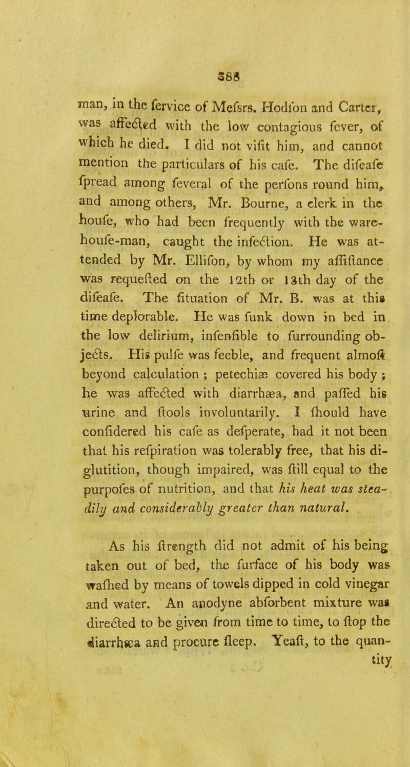 man, in the fervice of Mefsrs. Hodlbn and Carter, was affected with the low contagious fever, of which he died. I did not vifit him, and cannot mention the particulars of his cafe. The difeafe fpread among feveral of the perfons round him, and among others, Mr. Bourne, a clerk in the houfe, who had been frequently with the ware- houfe-man, caught the infection. He was at- tended by Mr. Ellifon, by whom my afllftance was requefted on the 12th or 13th day of the difeafe. The fituation of Mr. B. was at this time deplorable. He was funk down in bed in the low delirium, infeniible to furrounding ob- jects. His pulfe was feeble, and frequent almoft beyond calculation ; petechiae covered his body ; he was affected with diarrhaja, and pafled his larine and {tools involuntarily. I mould have confidered his cafe as defperate, bad it not been that his refpiration was tolerably free, that his di- glutition, though impaired, was ftill equal to the purpofes of nutrition, and that his heat was stea- dily and considerably greater than natural. As his ftrength did not admit of his being taken out of bed, the furface of his body was warned by means of towels dipped in cold vinegar and water. An anodyne abforbent mixture was directed to be given from time to time, to flop the diarrhsea and procure fleep. Yeaft, to the quan- tity