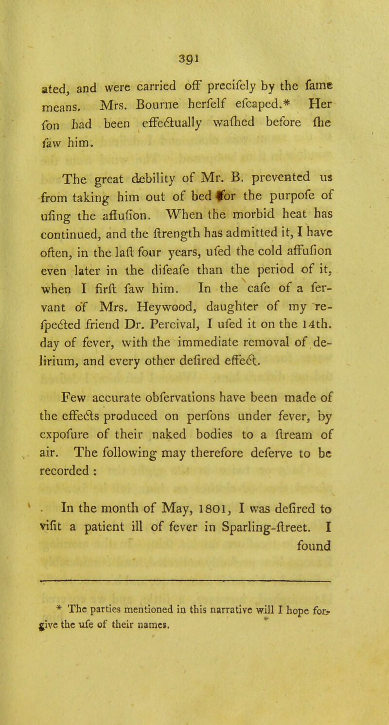 ated, and were carried off prccifely by the fame means. Mrs. Bourne herfelf efcaped.* Her fon had been effectually warned before fhe faw him. The great debility of Mr. B. prevented us from taking him out of bed for the purpofe of ufing the affufion. When the morbid heat has continued, and the ftrength has admitted it, I have often, in the laft four years, ufed the cold affufion even later in the difeafe than the period of it, when I firft faw him. In the cafe of a fer- vant of Mrs. Heywood, daughter of my Te- fpected friend Dr. Percival, I ufed it on the 14th. day of fever, with the immediate removal of de- lirium, and every other defired effect Few accurate obfervations have been made of the effects produced on perfons under fever, by expofure of their naked bodies to a flream of air. The following may therefore deferve to be recorded : In the month of May, 1801, I was defired to vifit a patient ill of fever in Sparling-ftreet. I found * The parties mentioned in this narrative will I hope for? jive the ufe of their names.