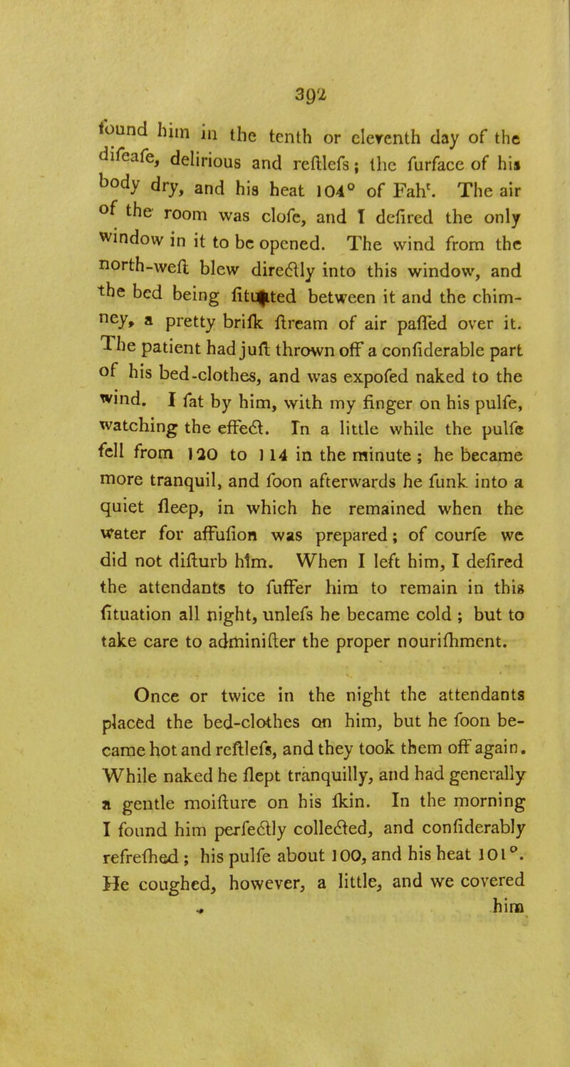 found him in the tenth or clerenth clay of the difeafe, delirious and reftlefs; the furface of fail body dry, and his heat 104° of Fahc. The air °f the room was clofe, and I defired the only window in it to be opened. The wind from the north-weft blew directly into this window, and the bed being fitted between it and the chim- ney, a pretty brifk ftream of air parTed over it. The patient hadjuft thrown off a confiderable part of his bed-clothes, and was expofed naked to the wind. I fat by him, with my finger on his pulfe, watching the effect. In a little while the pulfe fell from 120 to ] 14 in the minute ; he became more tranquil, and foon afterwards he funk into a quiet fleep, in which he remained when the water for affufion was prepared; of courfe we did not difturb him. When I left him, I defired the attendants to fuffer him to remain in thig (ltuation all night, unlefs he became cold ; but to take care to adminifter the proper nourishment. Once or twice in the night the attendants placed the bed-clothes on him, but he foon be- came hot and reftlefs, and they took them off again. While naked he flept tranquilly, and had generally a gentle moifture on his Ikin. In the morning I found him perfectly collected, and confiderably refreshed; his pulfe about 100, and his heat 101°. He coughed, however, a little, and we covered him