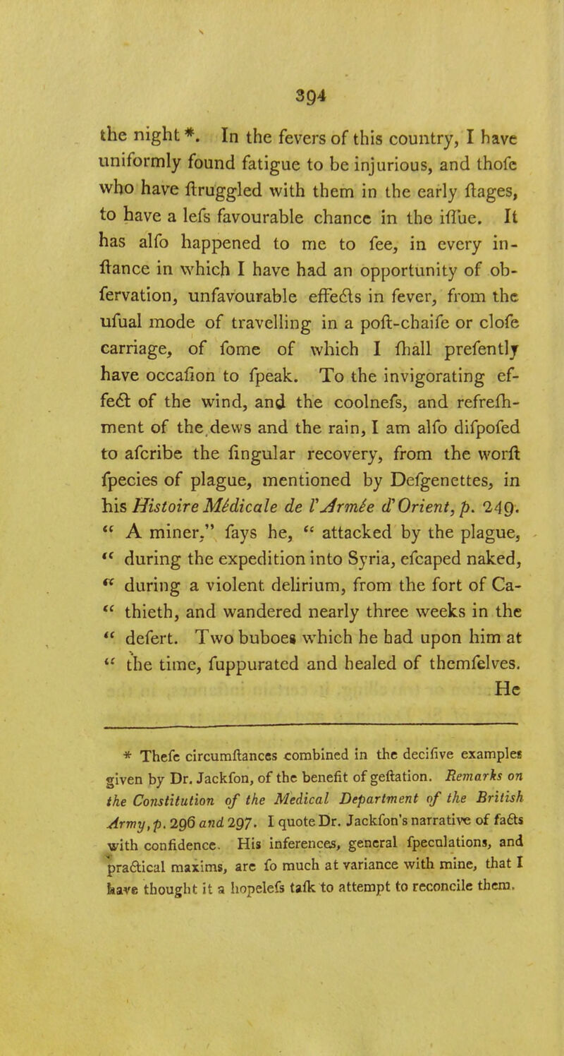 the night *. In the fevers of this country, I have uniformly found fatigue to be injurious, and thofc who have ftruggled with them in the early flages, to have a lefs favourable chance in the hTue. It has alfo happened to me to fee, in every in- Itance in which I have had an opportunity of ob- fervation, unfavourable effects in fever, from the ufual mode of travelling in a poft-chaife or clofe carriage, of fome of which I {hall prefently have occafion to fpeak. To the invigorating ef- fecl: of the wind, and the coolnefs, and refrefh- ment of the,dews and the rain, I am alfo difpofed to afcribe the lingular recovery, from the worft fpecies of plague, mentioned by Defgenettes, in his Histoire MSdicale de Vjirmie d? Orient, p. 24$.  A miner. fays he,  attacked by the plague, tc during the expedition into Syria, efcaped naked, ft during a violent, delirium, from the fort of Ca-  thieth, and wandered nearly three weeks in the  defert. Two buboes which he had upon him at i: the time, fuppurated and healed of thcmfelves. He * Thefc circumftances combined in the decifive example? given by Dr. Jackfon, of the benefit of geftation. Remarks on the Constitution of the Medical Department of the British Army, p. 296 and 297. I quote Dr. Jackfon's narrative of fa£ts with confidence. His inferences, general fpecnlations, and practical maxims, are fo much at variance with mine, that I have thought it a hopelefs tafk to attempt to reconcile them.