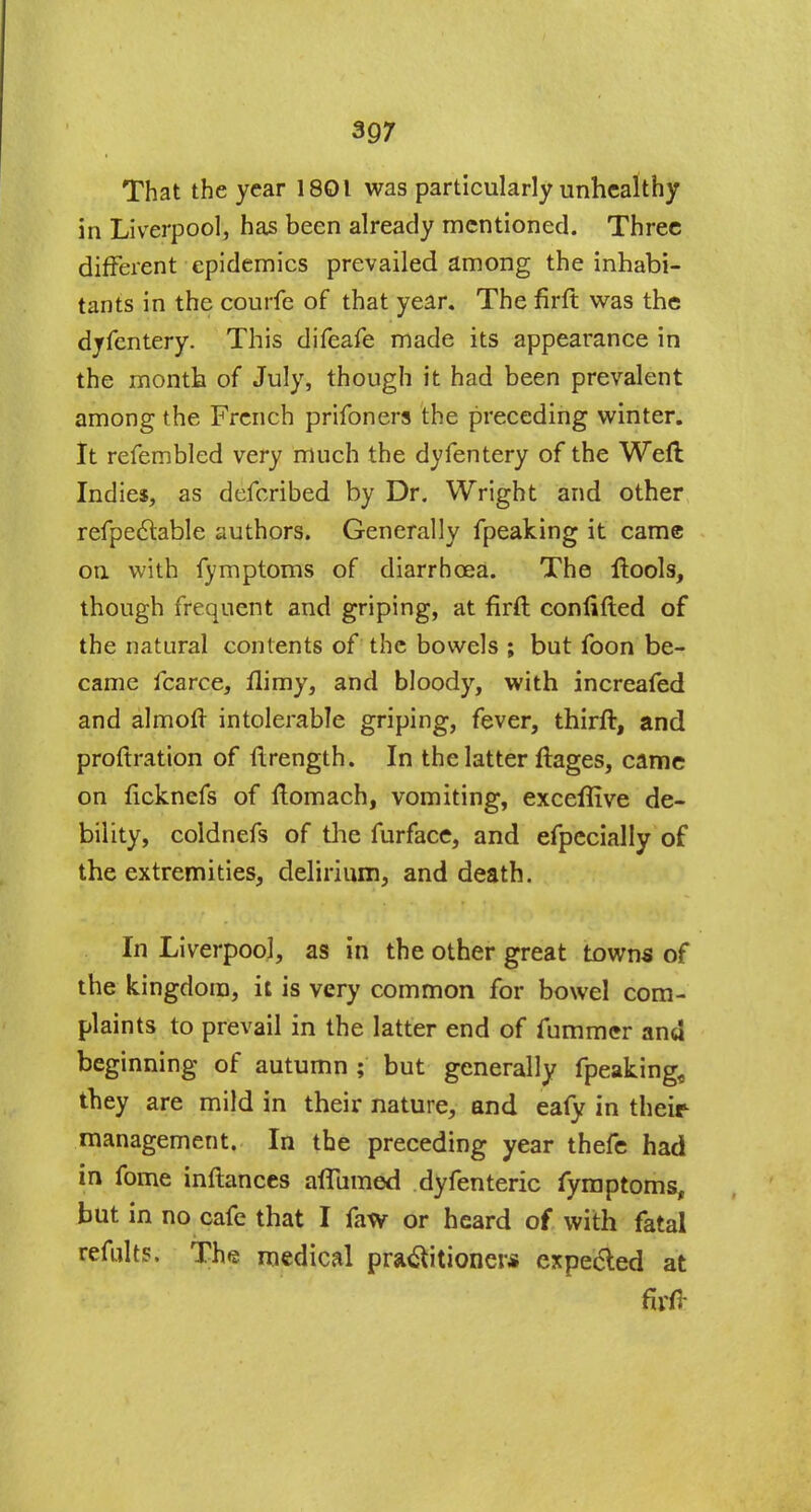 That the year 1801 was particularly unhealthy in Liverpool, has been already mentioned. Three different epidemics prevailed among the inhabi- tants in the courfe of that year. The firft was the dyfentery. This difeafe made its appearance in the month of July, though it had been prevalent among the French prifoners the preceding winter. It refembled very much the dyfentery of the Weft Indies, as defcribed by Dr. Wright and other refpectable authors. Generally fpeaking it came on with fymptoms of diarrhoea. The ftools, though frequent and griping, at firft conftfted of the natural contents of the bowels ; but foon be- came fcarce, ftimy, and bloody, with increafed and almoft intolerable griping, fever, thirft, and proftration of ftrength. In the latter ftages, came on ficknefs of ftomach, vomiting, exceflive de- bility, coldnefs of the furface, and efpecially of the extremities, delirium, and death. In Liverpool, as in the other great towns of the kingdom, it is very common for bowel com- plaints to prevail in the latter end of fummer and beginning of autumn ; but generally fpeaking, they are mild in their nature, and eafy in their management. In the preceding year thefe had in fome inftances aflumed dyfenteric fymptoms, but in no cafe that I faw or heard of with fatal remits. The medical practitioner* expected at firft