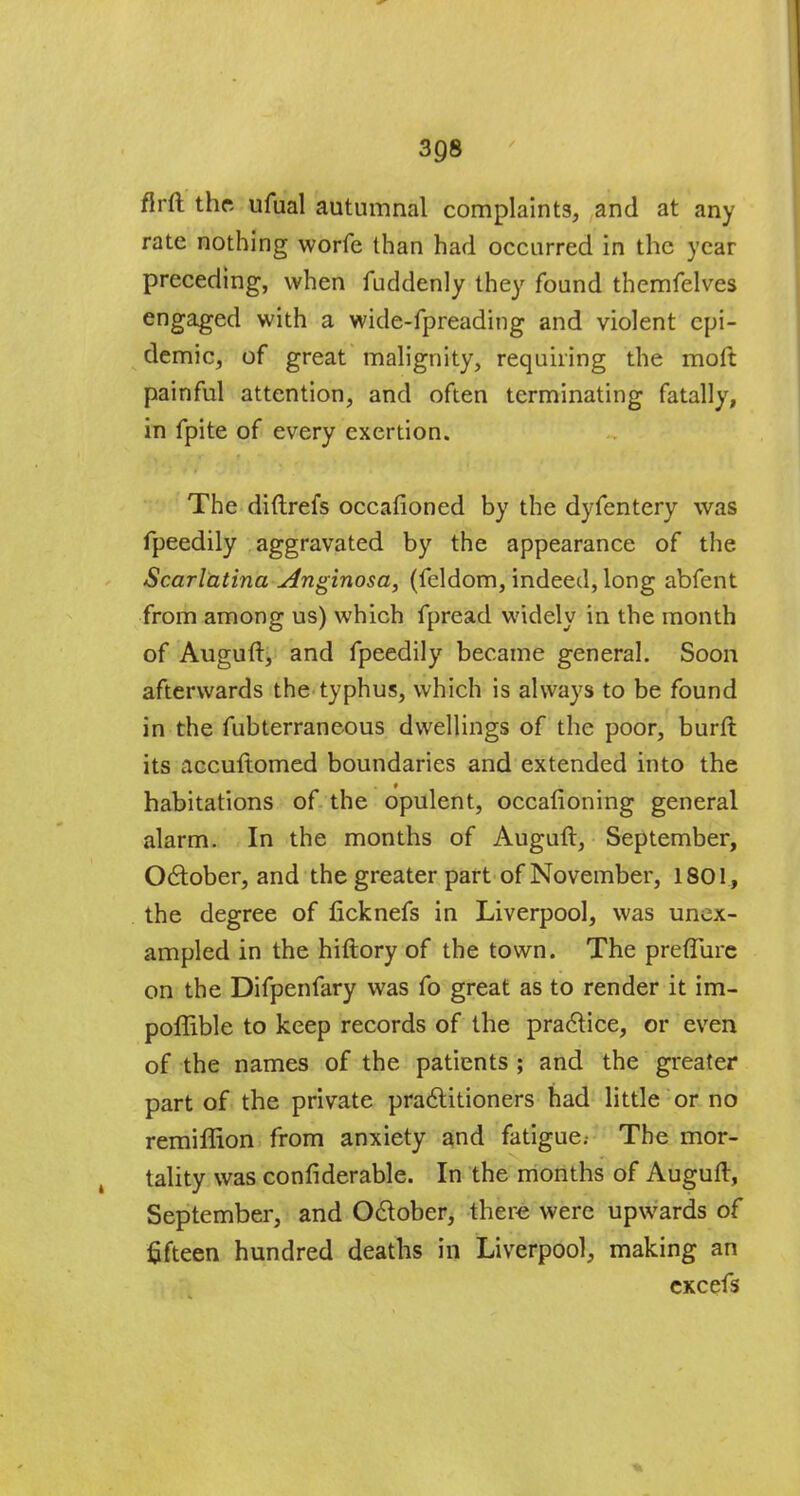 flrft the ufual autumnal complaints, and at any rate nothing worfe than had occurred in the year preceding, when fuddenly they found themfelves engaged with a wide-fpreading and violent epi- demic, of great malignity, requiring the moft painful attention, and often terminating fatally, in fpite of every exertion. The diftrefs occafioned by the dyfentery was fpeedily aggravated by the appearance of the Scarlatina Anginosa, (feldom, indeed, long abfent from among us) which fpread widely in the month of Auguft, and fpeedily became general. Soon afterwards the typhus, which is always to be found in the fubterraneous dwellings of the poor, burft its accuftomed boundaries and extended into the habitations of the opulent, occafioning general alarm. In the months of Auguft, September, October, and the greater part of November, 1801, the degree of ficknefs in Liverpool, was unex- ampled in the hiftory of the town. The prefTurc on the Difpenfary was fo great as to render it im- poffible to keep records of the practice, or even of the names of the patients ; and the greater part of the private practitioners had little or no remiffion from anxiety and fatigue.- The mor- tality was confiderable. In the months of Auguft, September, and October, there were upwards of fifteen hundred deaths in Liverpool, making an excefs v.