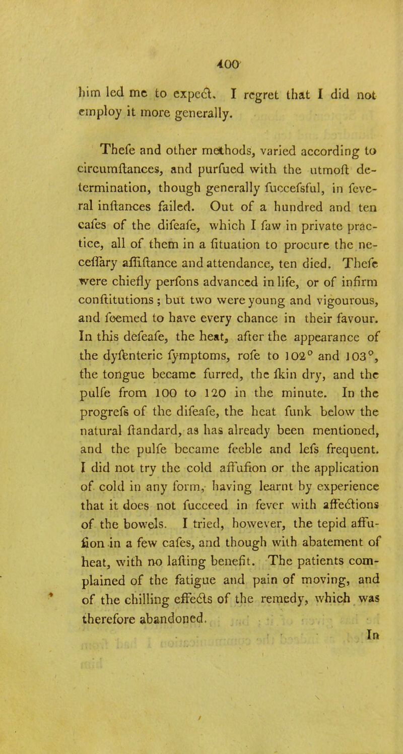 him led me to expect. I regret that I did not employ it more generally. Thefe and other methods, varied according to circumftances, and purfued with the utmofl de- termination, though generally fuccefsful, in feve- ral inftances failed. Out of a hundred and ten cafes of the difeafe, which I faw in private prac- tice, all of them in a fituation to procure the ne- ceffary affiftance and attendance, ten died. Thefe were chiefly perfons advanced in life, or of infirm conftitutions ; but two were young and vigourous, and feemed to have every chance in their favour. In this defeafe, the heat, after the appearance of the dyfenteric fymptoms, rofe to 102° and 103°, the tongue became furred, the Ikin dry, and the pulfe from 100 to 120 in the minute. In the progrefs of the difeafe, the heat funk below the natural ftandard, as has already been mentioned, and the pulfe became feeble and lefs frequent. I did not try the cold affufion or the application of cold in any form, having learnt by experience that it does not fucceed in fever with affections of the bowels. I tried, however, the tepid affu- fion in a few cafes, and though with abatement of heat, with no lafting benefit. The patients com- plained of the fatigue and pain of moving, and of the chilling effects of the remedy, which was therefore abandoned. In