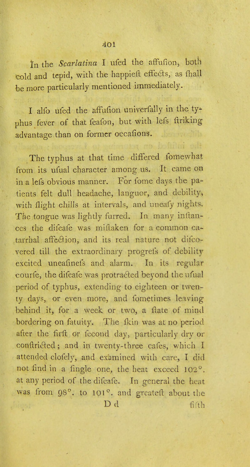 40 i in the Scarlatina I ufed the afulion3 both cold and tepid, with the happieft effects, as {hall be more particularly mentioned immediately. I alfo ufed the affufion univerfally in the ty* phus fever of that feafon, but with lefs Unking advantage than on former occafions. The typhus at that time differed fomewhat from its ufual character among us. It came on in a lefs obvious manner. For fome days the pa- tients felt dull headache, languor, and debility, with flight chills at intervals, and uneafy nights. The tongue was lightly furred. In many infian- ccs the difeafe was miftaken for a common ca- tarrhal affcclion, and its real nature not difco- vcred till the extraordinary progrefs of debility excited uneafinefs and alarm. In its regular courfe, the difeafe was protracted beyond the ufual period of typhus, extending to eighteen or twen- ty days, or even more, and fometimes leaving behind it, for a week or two, a ftate of mind bordering on fatuity. The fkin was at no period after the firft or fecond day, particularly dry or conftricled; and in twenty-three cafes, which I attended clofely, and examined with care, I did not find in a fingle one, the heat exceed 102°. at any period of the difeafe. In general the heat was from 980. to 101°. and greateft about the D d fifth