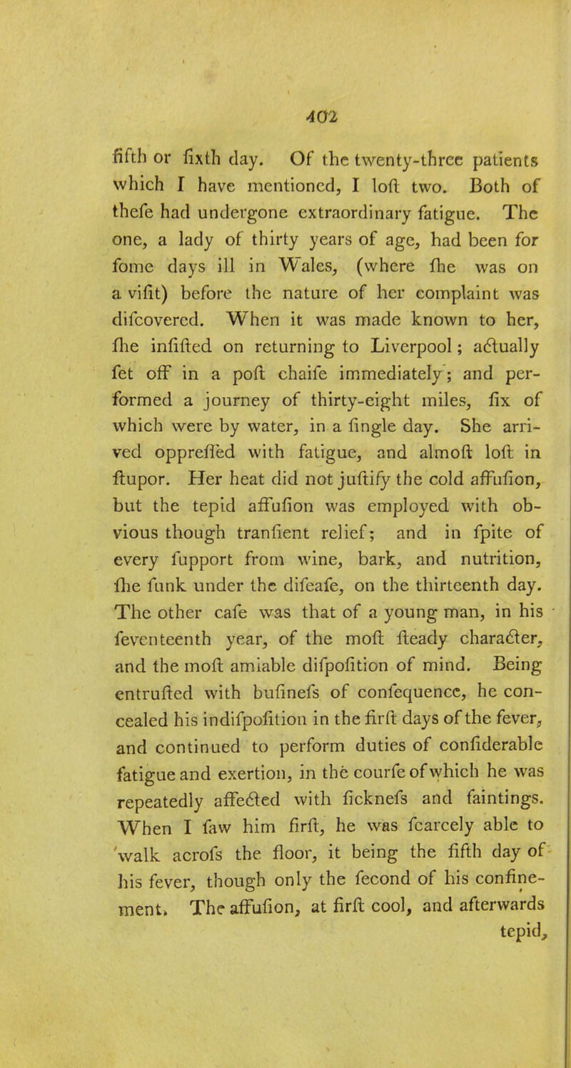 fifth or fixth clay. Of the twenty-three patients which I have mentioned, I loft two. Both of thefe had undergone extraordinary fatigue. The one, a lady of thirty years of age, had been for fome days ill in Wales, (where fhe was on a vilit) before the nature of her complaint was difcovercd. When it was made known to her, fhe inflfted on returning to Liverpool; actually fet off in a poft chaife immediately; and per- formed a journey of thirty-eight miles, fix of which were by water, in a fingle day. She arri- ved oppreffed with fatigue, and almoft loft in ftupor. Her heat did not juftify the cold affufion, but the tepid affufion was employed with ob- vious though tranfient relief; and in fpite of every fupport from wine, bark, and nutrition, fhe funk under the difeafe, on the thirteenth day. The other cafe was that of a young man, in his feventeenth year, of the moft fteady character, and the moft amiable difpofition of mind. Being entrufted with bufinefs of confequencc, he con- cealed his indifpofition in the firft days of the fever, and continued to perform duties of confiderable fatigue and exertion, in the courfe of which he was repeatedly affected with ficknefs and faintings. When I faw him firft, he was fcarcely able to walk acrofs the floor, it being the fifth day of his fever, though only the fecond of his confine- ment. The affufion, at firft cool, and afterwards tepid,