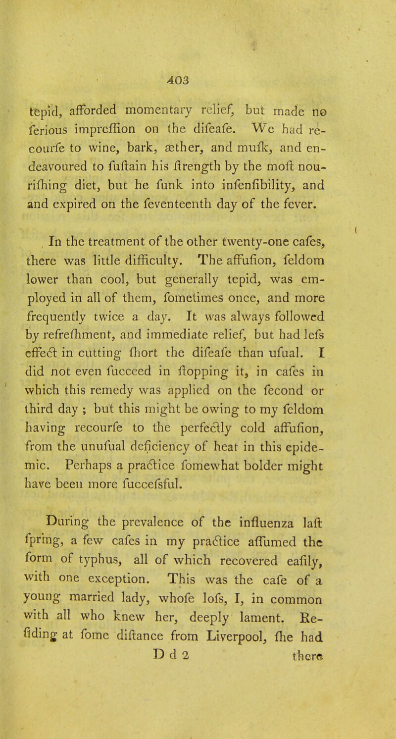 A03 tepid, afforded momentary relief, but made no ferious impreffion on the difeafe. We had rc- courfe to wine, bark, aether, and mufk, and en- deavoured to fuftain his flrength by the moft nou- rifhing diet, but he funk into infenfibility, and and expired on the feventeenth day of the fever. In the treatment of the other twenty-one cafes, there was little difficulty. The affufion, feldom lower than cool, but generally tepid, was em- ployed in all of them, fometimes once, and more frequently twice a day. It was always followed by refrefhment, and immediate relief, but had lefs effect in cutting fhort the difeafe than ufual. I did not even fucceed in flopping it, in cafes in which this remedy was applied on the fecond or third day ; but this might be owing to my feldom having recourfe to the perfectly cold affufion, from the unufual deficiency of heat in this epide- mic. Perhaps a practice fomewhat bolder might have been more fuccefsful. During the prevalence of the influenza laft fprmg, a few cafes in my practice affumed the form of typhus, all of which recovered eafily, with one exception. This was the cafe of a young married lady, whofe lofs, I, in common with all who knew her, deeply lament. Re- fiding at fome diftance from Liverpool, fhe had