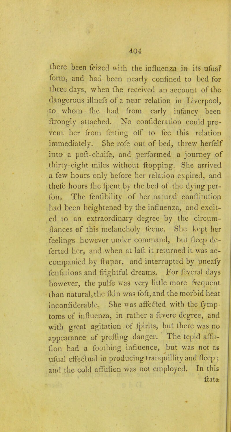 form, and had been nearly confined to bed for three days, when (he received an account of the dangerous illnefs of a near relation in Liverpool, to whom (Tie had from early infancy been flrongly attached. No consideration could pre- vent her from fctting oif to fee this relation immediately. She rofe out of bed, threw herfelf into a poft-chaife, and performed a journey of thirty-eight miles without flopping. She arrived a few hours only before her relation expired, and thefe hours fhe fpent by the bed of the dying pcr- fon. The fenfibility of her natural conftitution had been heightened by the influenza, and excit- ed to an extraordinary degree by the circum- llances of this melancholy fcene. She kept her feelings however under command, but flccp de- fcrted her, and when at lafl it returned it was ac- companied by flupor, and interrupted by uneafy fenfations and frightful dreams. For feveral days however, the pulfe was very little more frequent than natural, the fldn was foft,and the morbid heat inconfiderable. She was affected with the fymp toms of influenza, in rather a fevere degree, and with great agitation of fpirits, but there was no appearance of prefling danger. The tepid aftu- fion had a foothing influence, but was not as ufual effectual in producing tranquillity and flcep ; and the cold affufion was not employed. In this Irate