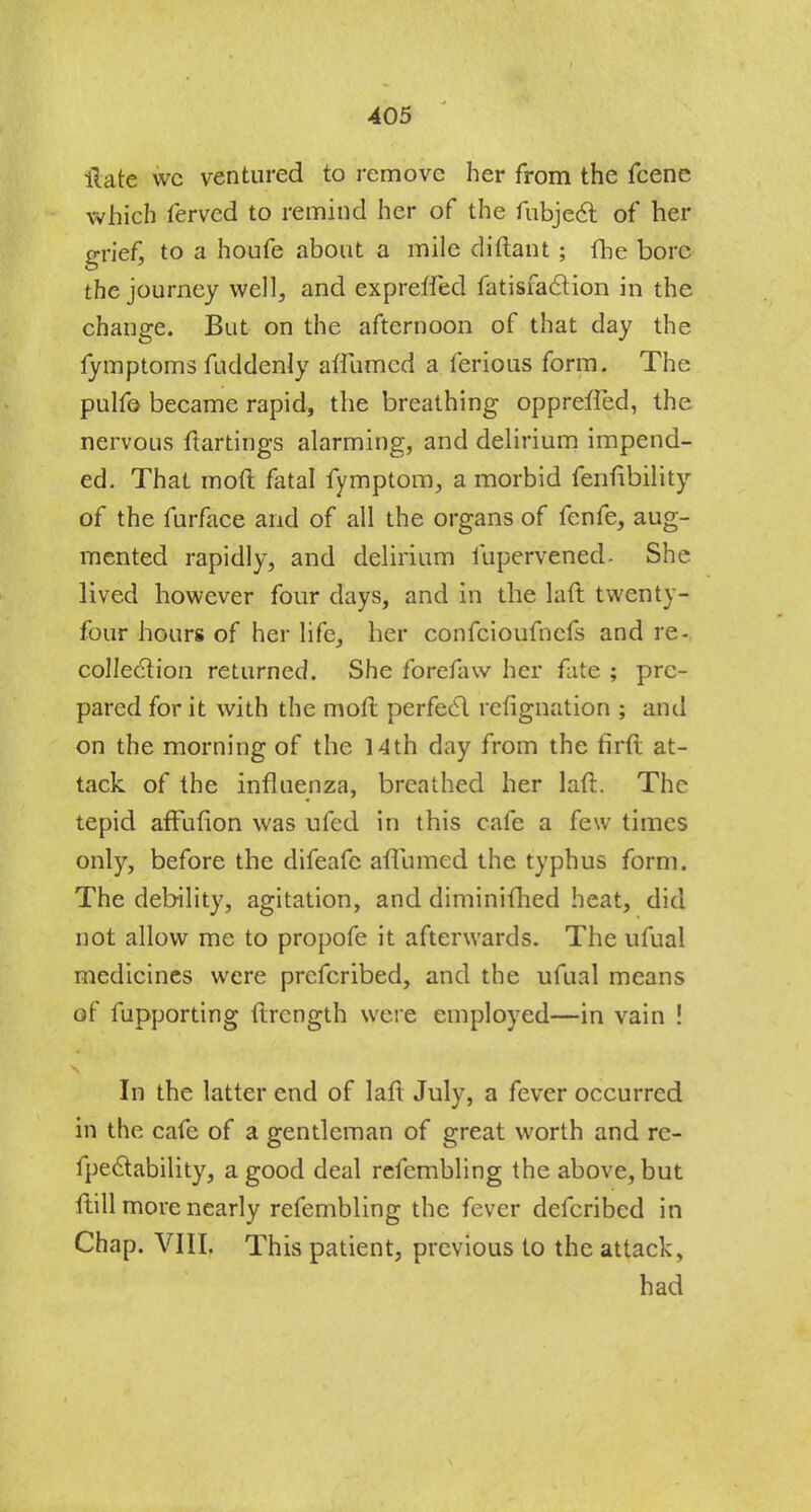 ilate wc ventured to remove her from the fcene which ferved to remind her of the fubjedt of her grief, to a houfe about a mile diftant ; fhe bore the journey well, and expreffed fatisfaclion in the change. But on the afternoon of that day the fymptoms fuddenly afTumcd a ferious form. The pulfo became rapid, the breathing oppreffed, the nervous ftartings alarming, and delirium impend- ed. That mod fatal fymptom, a morbid fenfibility of the furface and of all the organs of fenfe, aug- mented rapidly, and delirium fupervened. She lived however four days, and in the laft twenty- four hours of her life, her confcioufncfs and re- collection returned. She forefaw her fate ; pre- pared for it with the moft perfect refignation ; and on the morning of the 14th day from the firft at- tack of the influenza, breathed her laft. The tepid affufion was ufed in this cafe a few times only, before the difeafc aflumed the typhus form. The debility, agitation, and diminifhed heat, did not allow me to propofe it afterwards. The ufual medicines were prefcribed, and the ufual means of fupporting flrcngth were employed—in vain ! In the latter end of laft July, a fever occurred in the cafe of a gentleman of great worth and re- fpectability, a good deal refembling the above, but flill more nearly refembling the fever defcribed in Chap. VIII. This patient, previous to the attack, had