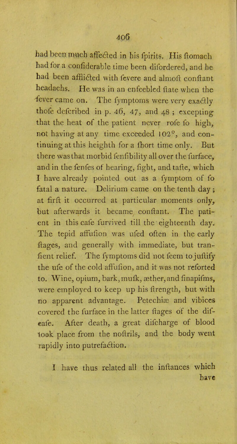 had been mueh affected in his fpirits. His ftomach had for a confiderable time been difordered, and he had been afflicted with fevere and almofi. conftant headachs. He was in an enfeebled ftate when the fever came on. The fymptoms were very exactly thofe defcribed in p. 46, 47, and 48 ; excepting that the heat of the patient never rofe fo high, not having at any time exceeded 102°, and con- tinning at this heighth for a fhort time only. But there was that morbid fenfibility all over the furface, and in the fenfes of hearing, light, andtafte, which I have already pointed out as a fymptom of fo fatal a nature. Delirium came on the tenth day ; at firft it occurred at particular moments only, but afterwards it became conftant. The pati- ent in this cafe furvived till the eighteenth day. The tepid affufion was ufed often in the early ftages, and generally with immediate, but tran- sient relief. The fymptoms did not feem to juflify the ufe of the cold affufion, and it was not reforted to. Wine, opium, bark, mufk, aether, and finapifms, were employed to keep up his ftrength, but with no apparent advantage. Petechias and vibices covered the furface in the latter ftages of the dif- eafe. After death, a great difcharge of blood to©k place from the noftrils, and the body went rapidly into putrefaction. I have thus related all the inftances which have