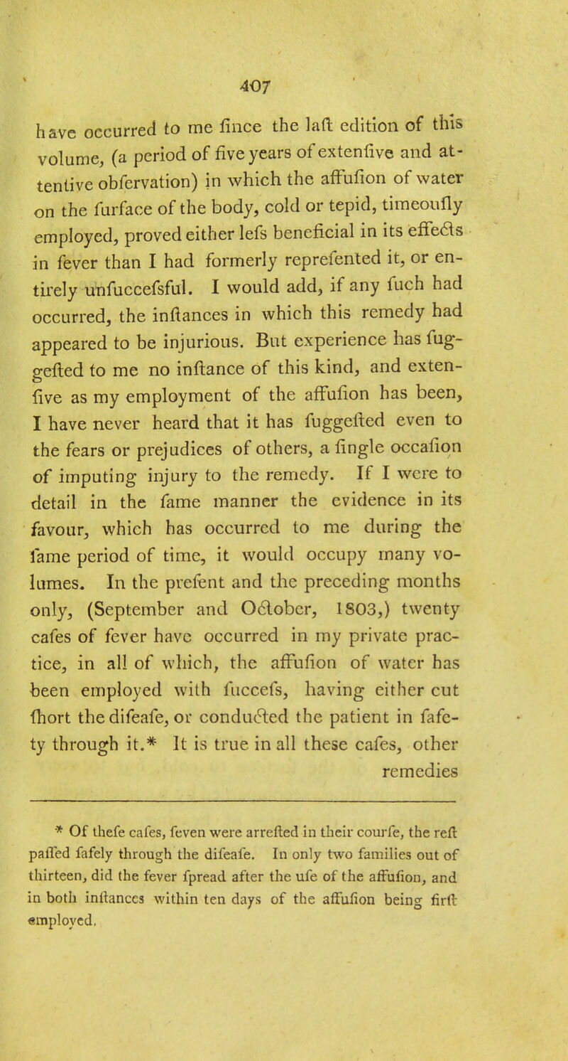 have occurred to me fince the lad edition of this volume, (a period of five years of extenfive and at- tentive obfervation) in which the affufion of water on the furface of the body, cold or tepid, timeoufly employed, proved either lefs beneficial in its effects in fever than I had formerly reprefented it, or en- tirely unfuccefsful. I would add, if any fuch had occurred, the inftances in which this remedy had appeared to be injurious. But experience has fug- gefted to me no inftance of this kind, and exten- five as my employment of the affufion has been, I have never heard that it has fuggefted even to the fears or prejudices of others, a fingle occafion of imputing injury to the remedy. If I were to detail in the fame manner the evidence in its favour, which has occurred to me during the fame period of time, it would occupy many vo- lumes. In the prefent and the preceding months only, (September and October, 1803,) twenty cafes of fever have occurred in my private prac- tice, in all of which, the affufion of water has been employed with fuccefs, having either cut (hort thedifeafe, or conducted the patient in fafc- ty through it.* It is true in all these cafes, other remedies * Of thefe cafes, feven were arretted in their courfe, the reft palled fafely through the difeafe. In only two families out of thirteen, did the fever fpread after the ufe of the affufion, and in both inftances within ten days of the affufion being firft employed.