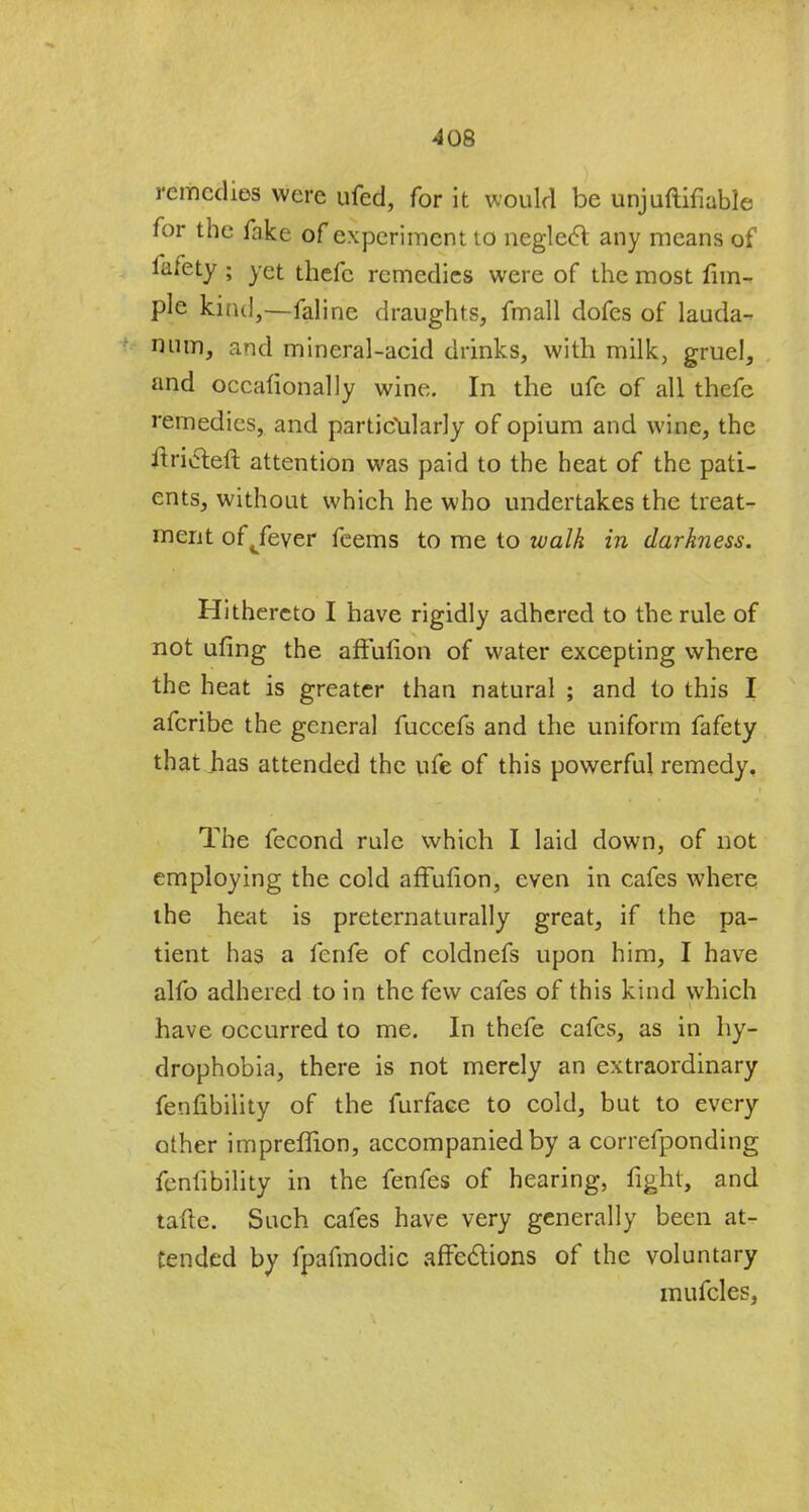 remedies were ufed, for it would be unjuftifiable for the fake of experiment to neglect any means of fafety ; yet thefc remedies were of the most fim- ple kind,—faline draughts, fmall dofes of lauda- num, and mineral-acid drinks, with milk, gruel, and occafionally wine. In the ufe of all thefe remedies, and particularly of opium and wine, the tfriaeft attention was paid to the heat of the pati- ents, without which he who undertakes the treat- ment ofjever feems to me to walk in darkness. Hithereto I have rigidly adhered to the rule of not ufing the affufion of water excepting where the heat is greater than natural ; and to this I afcribe the general fuccefs and the uniform fafety that has attended the ufe of this powerful remedy. The fecond rule which I laid down, of not employing the cold affufion, even in cafes where the heat is preternaturally great, if the pa- tient has a fenfe of coldnefs upon him, I have alfo adhered to in the few cafes of this kind which have occurred to me. In thefe cafes, as in hy- drophobia, there is not merely an extraordinary fenlibility of the furfaee to cold, but to every other impreffion, accompanied by a correfponding fenfibility in the fenfes of hearing, fight, and tafte. Such cafes have very generally been at- tended by fpafmodic affections of the voluntary mufcles,