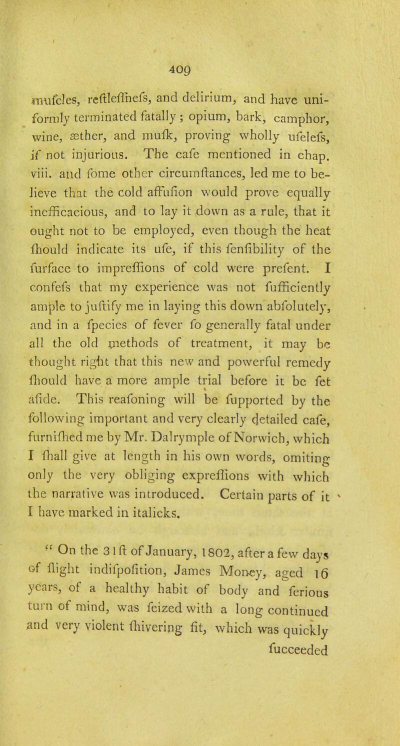 mufcles, reftleflhefs, and delirium, and have uni- formly terminated fatally ; opium, bark, camphor, wine, asther, and muik, proving wholly ufelefs, if not injurious. The cafe mentioned in chap, viii. and fome other circumftances, led me to be- lieve that the cold affufion would prove equally inefficacious, and to lay it down as a rule, that it ought not to be employed, even though the heat mould indicate its Life, if this fenfibility of the furfacc to impreffions of cold were prefcnt. I confefs that my experience was not fufficiently ample to juftify me in laying this down absolutely, and in a fpecics of fever fo generally fatal under all the old methods of treatment, it may be thought right that this new and powerful remedy fhould have a more ample trial before it be fet afide. This reafoning will be Supported by the following important and very clearly detailed cafe, furnifhed me by Mr. Dalrymple of Norwich, which I fhall give at length in his own words, omiting only the very obliging exprcflions with which the narrative was introduced. Certain parts of it * I have marked in italicks. f( On the 3 1 ft of January, 1802, after a few days of flight indifpofition, James Money, aged 16 years, of a healthy habit of body and ferious turn of mind, was feized with a long continued and very violent (hivering fit, which was quickly fucceeded