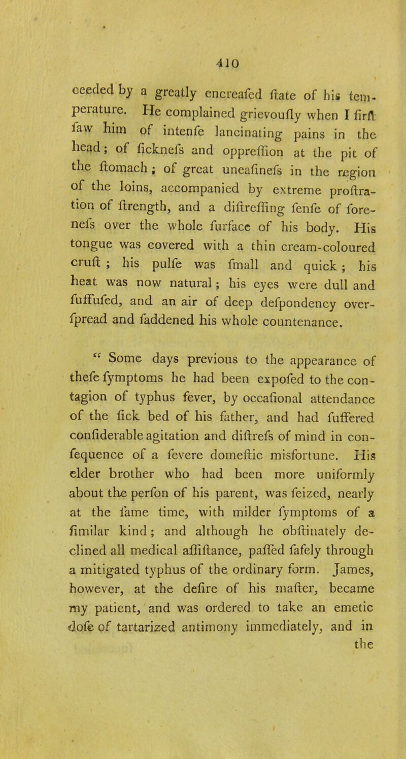 eeeded by a greatly encrcafcd ftate of his tem- perature. He complained grievoufly when I firft law him of intenfe lancinating pains in the head; of ficknefs and oppreffion at the pit of the flomach ; of great uneafinefs in the region of the loins, accompanied by extreme proftra- tion of ftrength, and a diftreffing fenfe of fore- nefs over the whole furface of his body. His tongue was covered with a thin cream-coloured cruft ; his pulfe was fmall and quick; his heat was now natural; his eyes were dull and fuffufed, and an air of deep defpondency over- fpread and faddened his whole countenance.  Some days previous to the appearance of thefe fymptoms he had been expofed to the con- tagion of typhus fever, by occafional attendance of the fick bed of his father, and had fuffered confiderable agitation and diftrefs of mind in con- fequence of a fevere domeftic misfortune. His elder brother who had been more uniformly about the perfon of his parent, was feized, nearly at the fame time, with milder fymptoms of a fimilar kind; and although he obftinately de- clined all medical affiftance, pafled fafely through a mitigated typhus of the ordinary form. James, however, at the defire of his mafter, became my patient, and was ordered to take an emetic dofe of tartarized antimony immediately, and in the