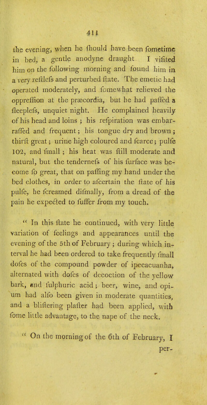 the evening, when he fhould have been fometime in bed, a gentle anodyne draught I vifited him on the following morning and found him in a very reftlefs and perturbed ftate. The emetic had operated moderately, and fomewhat relieved the oppreffion at the praecordia, but he had pafled a fleeplefs, unquiet night. He complained heavily of his head and loins ; his refpiration was embar- raffed and frequent; his tongue dry and brown ; thirfl great; urine high coloured and fcarce; pulfe 102, and fmall ; his heat was ftill moderate and natural, but the tendernefs of his furface was be- come fo great, that on paffing my hand under the bed clothes, in order to afcertain the Irate of his pulfe, he fcreamed difmally, from a dread of the pain he expecled to fuffer from my touch. £f In this itate he continued, with very little variation of feelings and appearances until the evening of the 5th of February ; during which in- terval he had been ordered to take frequently fmall dofes of the compound powder of ipecacuanha, alternated with dofes of decoction of the yellow bark, and fulphuric acid; beer, wine, and opi- um had alfo been given in moderate quantities, and a bliflering platter had been applied, with fome little advantage, to the nape of the neck.  On the morning of the 6th of February, I per-