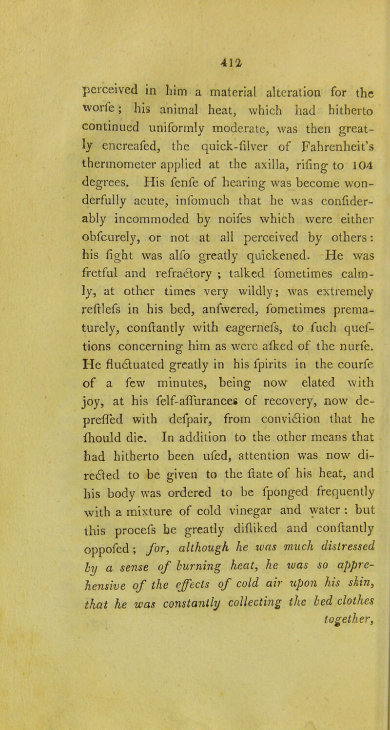 perceived in him a material alteration for the worle; his animal heat, which had hitherto continued uniformly moderate, was then great- ly encreafed, the quick-filver of Fahrenheit's thermometer applied at the axilla, rifing to 104 degrees. His fenfe of hearing was become won- derfully acute, infomuch that he was conlider- ably incommoded by noifes which were either obfeurely, or not at all perceived by others: his fight was alfo greatly quickened. He was fretful and refractory ; talked fometimes calm- ly, at other times very wildly; was extremely reftlefs in his bed, anfwered, fometimes prema- turely, conftantly with eagernefs, to fuch qucf- tions concerning him as were alked of the nurfe. He fluctuated greatly in his fpirits in the courfe of a few minutes, being now elated with joy, at his felf-affurances of recovery, now de- preffed with defpair, from conviction that he fhould die. In addition to the other means that had hitherto been ufed, attention was now di- rected to be given to the flate of his heat, and his body was ordered to be fponged frequently with a mixture of cold vinegar and water : but this procefs he greatly difliked and conftantly oppofed; for, although he was much distressed by a sense of burning heat, he was so appre- hensive of the effects of cold air upon his skin, that he was constantly collecting the bed clothes together,