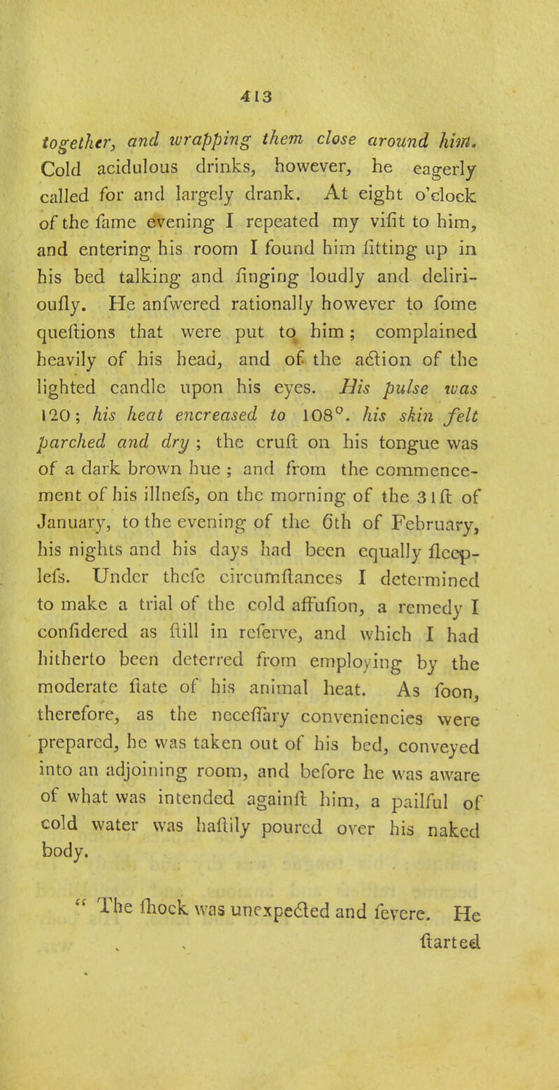 together, and wrapping them close around him. Cold acidulous drinks, however, he eagerly- called for and largely drank. At eight o'clock of the fame evening I repeated my vifit to him, and entering his room I found him fitting up in his bed talking and ringing loudly and deliri- oufly. He anfwered rationally however to fome queftions that were put to him; complained heavily of his head, and of the action of the lighted candle upon his eyes. His pulse was 120; his heat encreased to 108°. his skin felt parched and dry ; the cruft on his tongue was of a dark brown hue ; and from the commence- ment of his illnefs, on the morning of the 31 ft of January, to the evening of the 6th of February, his nights and his days had been equally ilccp- lefs. Under thefe circufnftances I determined to make a trial of the cold affufion, a remedy I confidered as ft ill in referve, and which I had hitherto been deterred from employing by the moderate fiate of his animal heat. As foon, therefore, as the ncceffary conveniences were prepared, he was taken out of his bed, conveyed into an adjoining room, and before he was aware of what was intended againft him, a pailful of cold water was haftity poured over his naked body.  The mock was unexpected and fevere. He ftarted