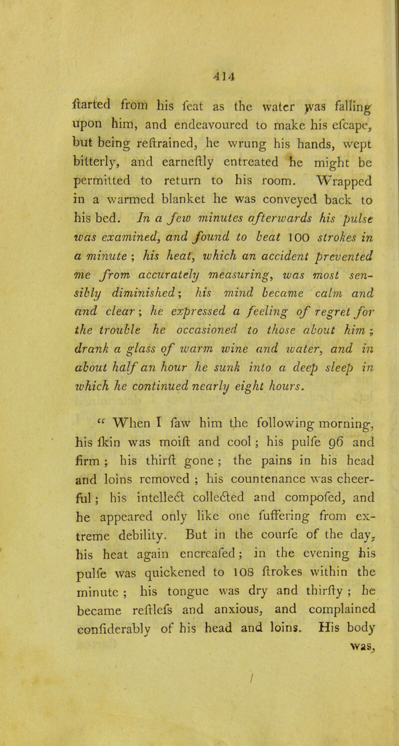 4] 4 ftarted from his feat as the water was falling upon him, and endeavoured to make his efcape, but being reftrained, he wrung his hands, wept bitterly, and earneftly entreated he might be permitted to return to his room. Wrapped in a warmed blanket he was conveyed back to his bed. In a few minutes afterwards his pulse was examined, and found to beat 100 strokes in a minute ; his heat, which an accident prevented me from accurately measuring, was most sen- sibly diminished; his mind became calm and and clear; he expressed a feeling of regret for the trouble he occasioned to those about him ; drank a glass of warm ivine and water, and in about half an hour he sunk into a deep sleep in ivhich he continued nearly eight hours. et When I faw him the following morning, his fkin was moift and cool; his pulfe 96 and firm ; his thirft gone ; the pains in his head and loins removed ; his countenance was cheer- ful ; his intellect collected and compofed, and he appeared only like one fuffering from ex- treme debility. But in the courfe of the day, his heat again encreafed; in the evening his pulfe was quickened to 108 ftrokes within the minute ; his tongue was dry and thirfty ; he became reftlefs and anxious, and complained confiderably of his head and loins. His body was, /