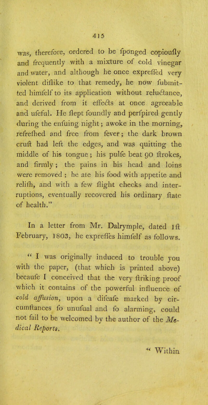 was, therefore, ordered to be fponged copioufly and frequently with a mixture of cold vinegar and water, and although he once exprefled very violent dulike to that remedy, he now fubmit- ted himfelf to its application without reluctance, and derived from it effects at once agreeable and ufeful. He llept foundly and perfpired gently during the enfuing night; awoke in the morning, refrefhed and free from fever; the dark brown cruft had left the edges, and was quitting the middle of his tongue; his pulfe beat 90 ftrokes, and firmly; the pains in his head and loins were removed ; he ate his food with appetite and relifh, and with a few flight checks and inter- ruptions, eventually recovered his ordinary ftate of health. In a letter from Mr. Dalrymple, dated lft February, 1803, he exprefTes himfelf as follows.  I was originally induced to trouble you with the paper, (that which is printed above) becaufe I conceived that the very finking proof which it contains of the powerful influence of cold affusion, upon a difcafe marked by cir- cumftances fo unufual and fo alarming, could not fail to be welcomed by the author of the Me- dical Reports. Within