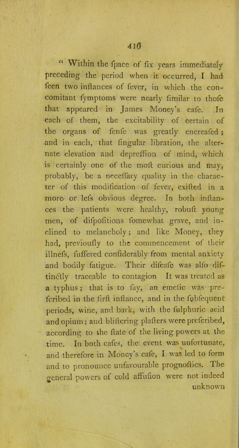 410  Within the fpace of fix years immediately preceding the period when it occurred, I had feen two inftances of fever, in which the con- comitant fymptoms were nearly fimilar to thofe that appeared in James Money's cafe. In each of them, the excitability of certain of the organs of fenfe was greatly encreafed ; and in each, that lingular libration, the alter- nate elevation and depreffion of mind, which is certainly one of the moft curious and may, probably, be a neceffary quality in the charac- ter of this modification of fever, exifted in a more or lefs obvious degree. In both inftan^ ces the patients were healthy, robuft young men, of difpofitions fomewhat grave, and in- clined to melancholy; and like Money, they had, previoufly to the commencement of their illnefs, fuffered considerably from mental anxiety and bodily fatigue. Their difeafe was alfo dif- tinelly traceable to contagion It was treated as a typhus ; that is to lay, an emetic was pre- fcribed in the firft inftance, and in the fubfequent periods, wine, and bark, with the fulphuric acid and opium; and blillering plafters were prefcribed, according to the date of the living powers at the time. In both cafes, the event was unfortunate, and therefore in Money's cafe, I was led to form and to pronounce unfavourable prognoftics. The general powers of cold affufion were not indeed unknown