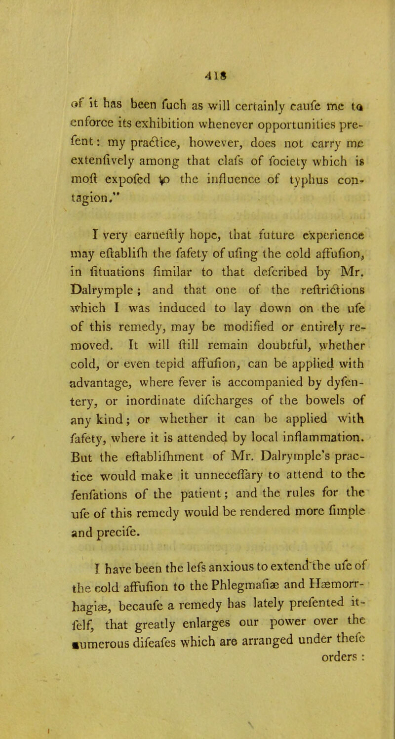 4 IS of it has been fuch as will certainly caufe me ta enforce its exhibition whenever opportunities pre- fent: my praclice, however, does not carry me extenfively among that clafs of fociety which is moft expofed V° the influence of typhus con- tagion. I very earneitly hope, that future experience may eftablifh the fafety of ufing the cold affufion, in (ituations (imilar to that defcribed by Mr. Dalrymple; and that one of the reftriclions which I was induced to lay down on the ufe of this remedy, may be modified or entirely re- moved. It will ftill remain doubtful, whether cold, or even tepid affufion, can be applied with advantage, where fever is accompanied by dyfen- tery, or inordinate difcharges of the bowels of any kind; or whether it can be applied with fafety, where it is attended by local inflammation. But the eftablifhment of Mr. Dalrymple's prac- tice would make it unneceflary to attend to the fenfations of the patient; and the rules for the ufe of this remedy would be rendered more fimple and precife. I have been the lefs anxious to extent! the ufe of the cold affufion to the Phlegmafiae and Haemorr- hagiee, becaufe a remedy has lately prefented it- felf, that greatly enlarges our power over the •umerous difeafes which are arranged under thefe orders :