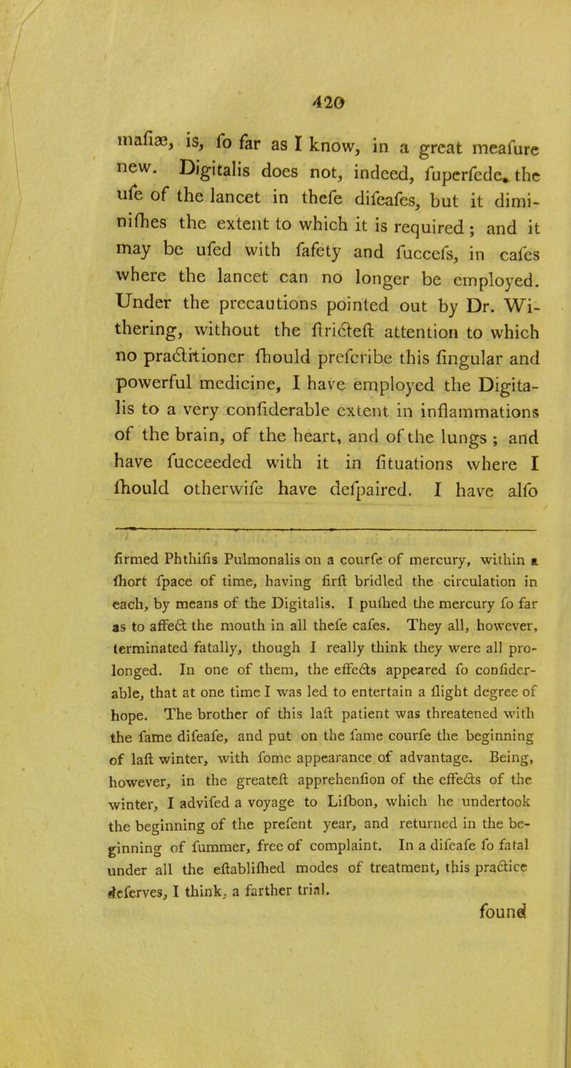 mafiae, is, fo far as I know, in a great meafure new. Digitalis does not, indeed, fuperfcde. the ufe of the lancet in thefe difeafes, but it dimi- nifhes the extent to which it is required; and it may be ufed with fafety and fucccfs, in cafes where the lancet can no longer be employed. Under the precautions pointed out by Dr. Wi- thering, without the ftricreft attention to which no practitioner fhould prefcribe this fingular and powerful medicine, I have employed the Digita- lis to a very confiderable extent in inflammations of the brain, of the heart, and of the lungs ; and have fucceeded with it in fituations where I fhould otherwife have defpaired. I have alfo firmed Phthifis Pulmonalis on a courfe of mercury, within a fliort fpace of time, having firft bridled the circulation in each, by means of the Digitalis. I puihed the mercury fo far as to affect the mouth in all thefe cafes. They all, however, terminated fatally, though I really think they were all pro- longed. In one of them, the effects appeared fo confider- able, that at one time I was led to entertain a flight degree of hope. The brother of this laft patient was threatened with the fame difeafe, and put on the fame courfe the beginning of laft winter, with fome appearance of advantage. Being, however, in the greateft apprehenfion of the effects of the winter, I advifed a voyage to Lifbon, which he undertook the beginning of the prefent year, and returned in the be- ginning of fummer, free of complaint. In a difeafe fo fatal under all the eftabliflied modes of treatment, this practice deferves, I think, a farther trial. found