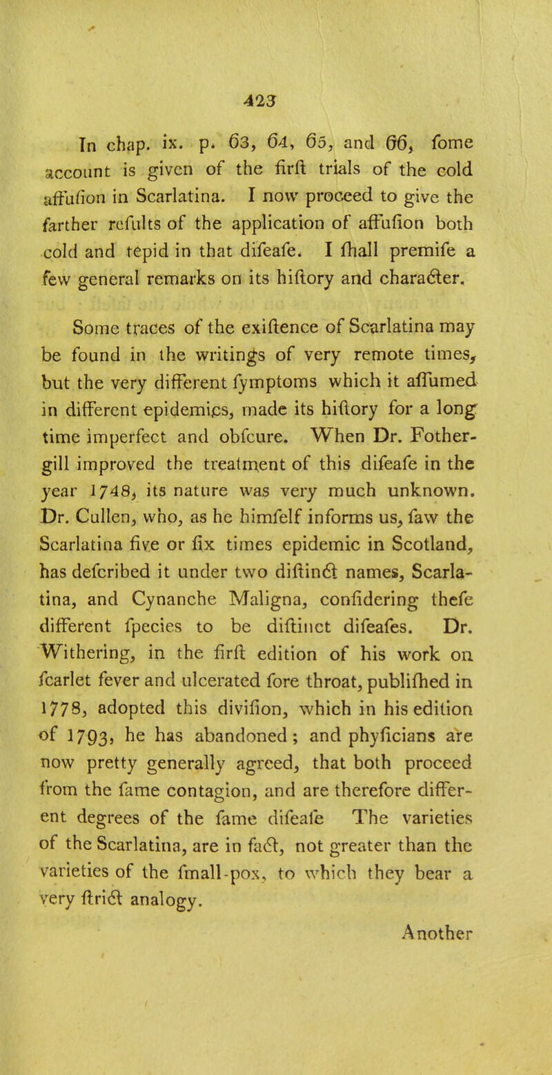 In chap. ix. p* 63, 64, 65, and 66, fome account is given of the firft trials of the cold affufion in Scarlatina. I now proceed to give the farther refults of the application of affufion both cold and tepid in that difeafe. I fhall premife a few general remarks on its hiflory and character. Some traces of the exiftence of Scarlatina may be found in the writings of very remote times, but the very different fymptoms which it aflumed in different epidemics, made its hiftory for a long time imperfect and obfeure. When Dr. Fother- gill improved the treatment of this difeafe in the year 1748, its nature was very much unknown. Dr. Cullen, who, as he himfelf informs us, faw the Scarlatina five or fix times epidemic in Scotland, has defcribed it under two diftincl: names, Scarla- tina, and Cynanche Maligna, confidering thefe different fpecies to be diflinct difeafes. Dr. Withering, in the firft edition of his work on fcarlet fever and ulcerated fore throat, publifhed in 1778, adopted this divifion, which in his edition of 1793) ne nas abandoned; and phyficians are. now pretty generally agreed, that both proceed from the fame contagion, and are therefore differ- ent degrees of the fame difeafe The varieties of the Scarlatina, are in fact, not greater than the varieties of the fmall-pox, to which they bear a very ftrict analogy. Another