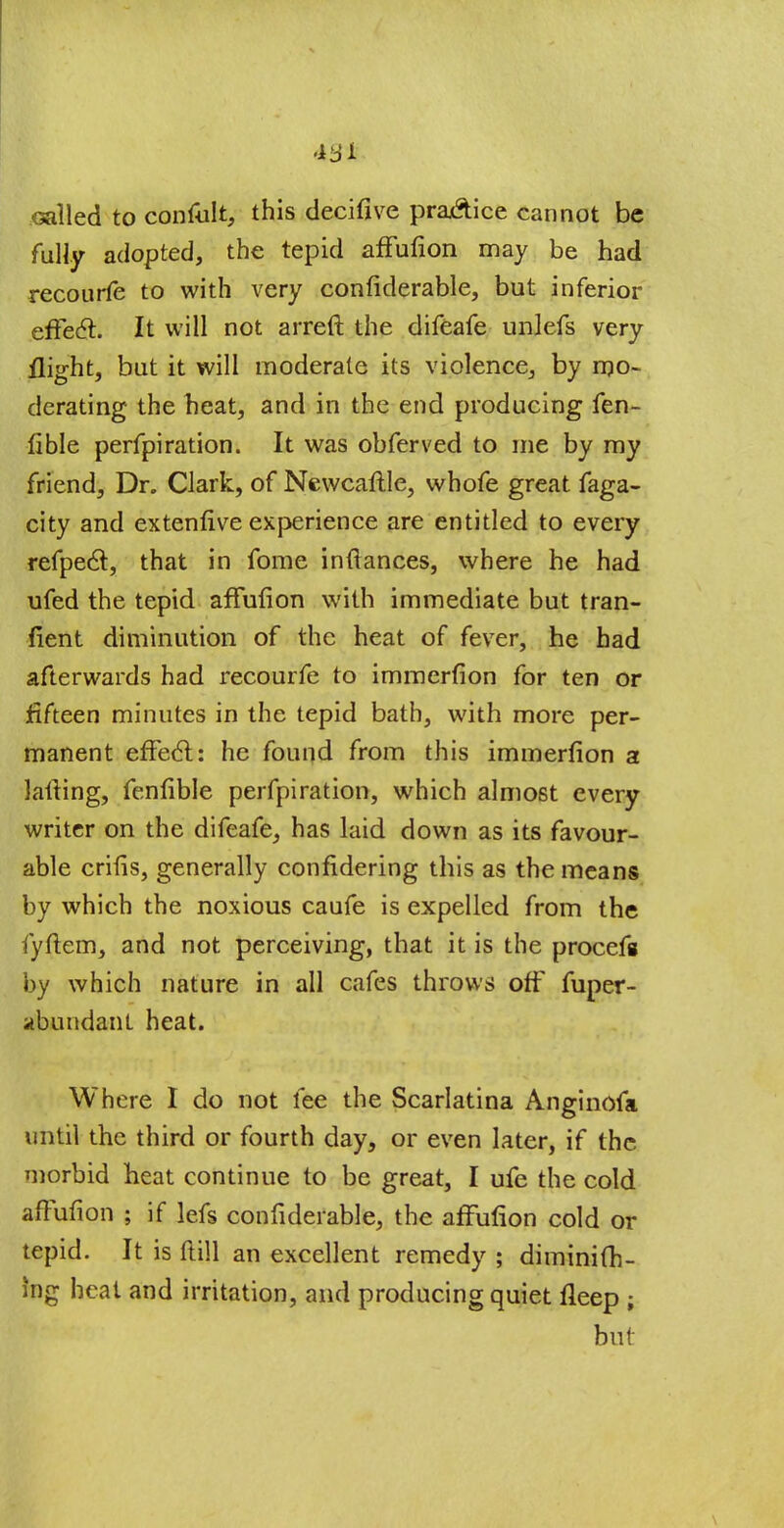 Galled to confult, this decifive pra&ice cannot be fully adopted, the tepid affufion may be had recourfe to with very confiderable, but inferior effecl. It will not arreft the difeafe unlefs very flight, but it will moderate its violence, by mo- derating the heat, and in the end producing fen- fible perfpiration. It was obferved to me by my friend, Dr. Clark, of Newcaftle, whofe great faga- city and extenfive experience are entitled to every refpecl, that in fome inftances, where he had ufed the tepid affufion with immediate but tran- fient diminution of the heat of fever, he had afterwards had recourfe to immerfion for ten or fifteen minutes in the tepid bath, with more per- manent effect: he found from this immerfion a lafting, fenfible perfpiration, which almost every writer on the difeafe, has laid down as its favour- able crifis, generally confidering this as the means by which the noxious caufe is expelled from the fyfiem, and not perceiving, that it is the procefs by which nature in all cafes throws off fuper- abundant heat. Where I do not fee the Scarlatina Anginofa until the third or fourth day, or even later, if the morbid heat continue to be great, I ufe the cold affufion ; if lefs confiderable, the affufion cold or tepid. It is ftill an excellent remedy ; diminifh- Ing heat and irritation, and producing quiet fleep ; but \