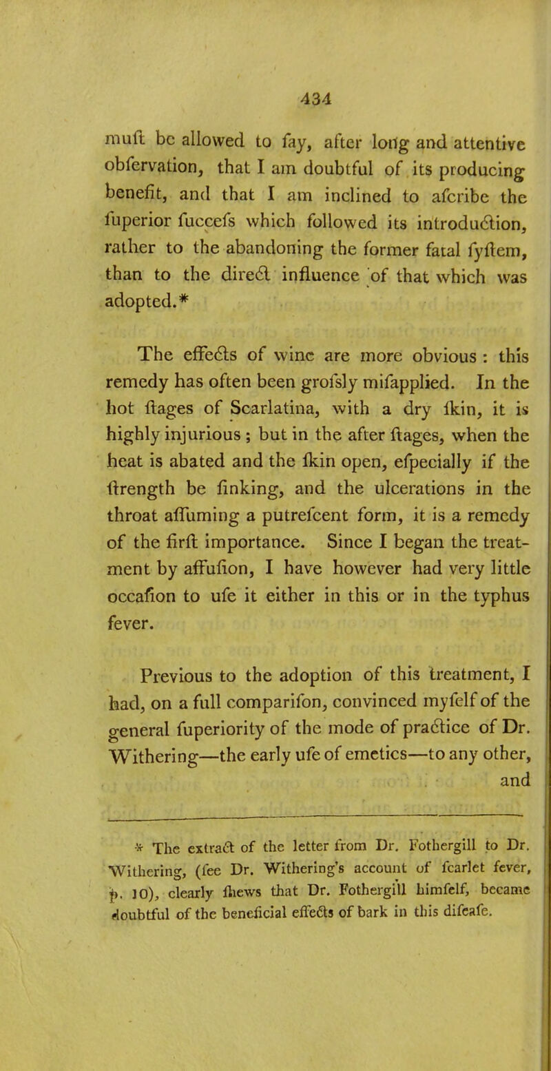 muft be allowed to fay, after long and attentive obfervation, that I am doubtful of its producing benefit, and that I am inclined to afcribc the fuperior fuccefs which followed its introduction, rather to the abandoning the former fatal fyftem, than to the direct influence of that which was adopted.* The effects of wine are more obvious : this remedy has often been grofsly mifapplied. In the hot ftages of Scarlatina, with a dry Ikin, it is highly injurious ; but in the after ftages, when the heat is abated and the Ikin open, efpecially if the ftrength be finking, and the ulcerations in the throat afluming a putrefcent form, it is a remedy of the firfl importance. Since I began the treat- ment by affufion, I have however had very little occafion to ufe it either in this or in the typhus fever. Previous to the adoption of this treatment, I had, on a full comparifon, convinced myfelf of the general fuperiority of the mode of practice of Dr. Withering—the early ufe of emetics—to any other, and * The extract of the letter from Dr. Fothergill to Dr. Withering, (fee Dr. Withering's account of fcarlet fever, f>. ]0), clearly Ihews that Dr. Fothergill himfclf, became doubtful of the beneficial effects of bark in this difeafe.