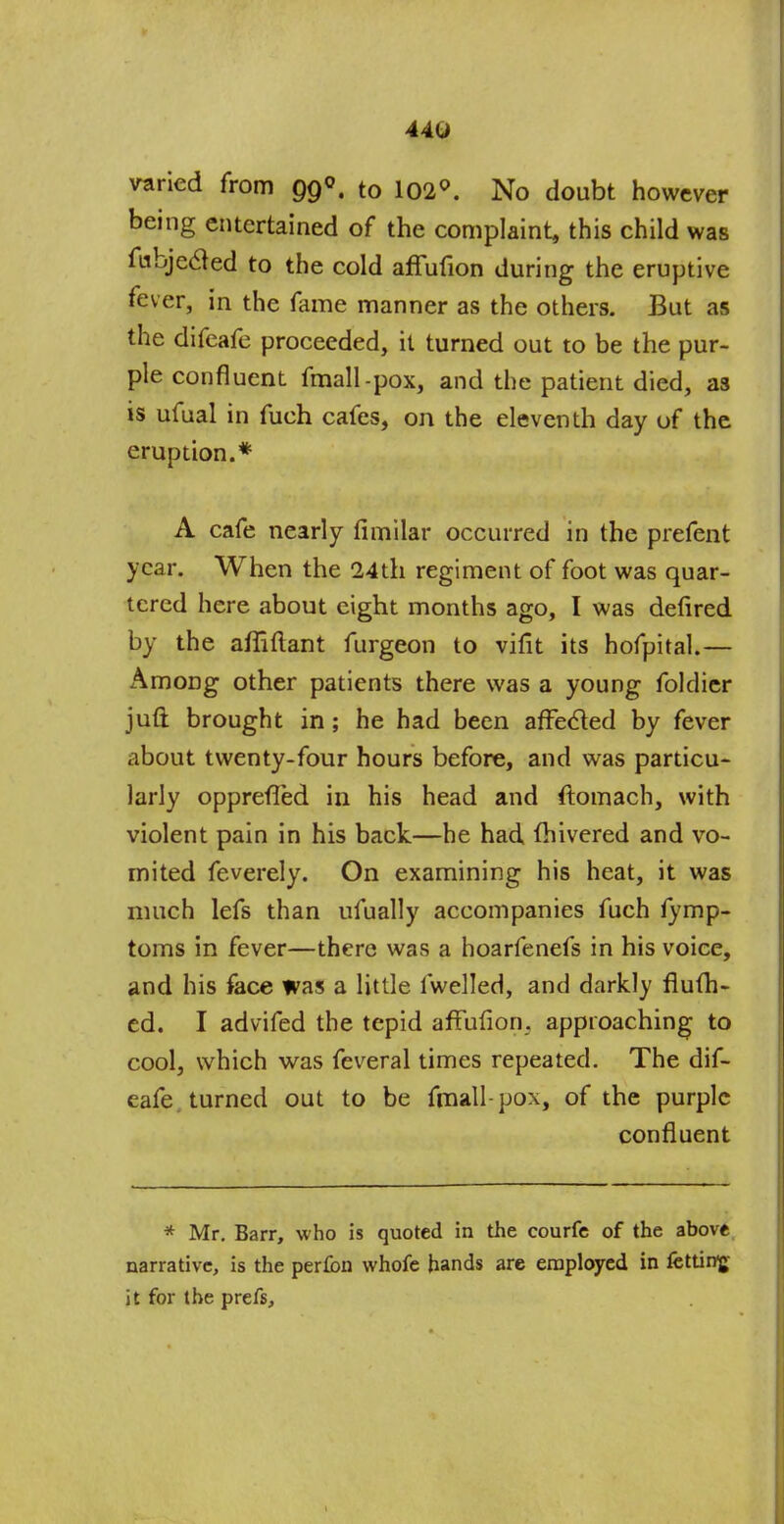 44U varied from 99°, to 102°. No doubt however being entertained of the complaint, this child was fubjecled to the cold affufion during the eruptive fever, in the fame manner as the others. But as the difeafe proceeded, it turned out to be the pur- ple confluent fmall-pox, and the patient died, as is ufual in fuch cafes, on the eleventh day of the eruption.* A cafe nearly fimilar occurred in the prefent year. When the 24th regiment of foot was quar- tered here about eight months ago, I was defired by the afiiftant furgeon to vifit its hofpital.— Among other patients there was a young foldier juft brought in; he had been affected by fever about twenty-four hours before, and was particu- larly oppreffed in his head and flomach, with violent pain in his back—he had fhivered and vo- mited feverely. On examining his heat, it was much lefs than ufually accompanies fuch fymp- toms in fever—there was a hoarfenefs in his voice, and his face was a little fwelled, and darkly flufh- ed. I advifed the tepid affufion. approaching to cool, which was feveral times repeated. The dif- eafe. turned out to be fmall-pox, of the purple confluent * Mr. Barr, who is quoted in the courfe of the above narrative, is the perfon whofe hands are employed in fettiirg it for the prefs,