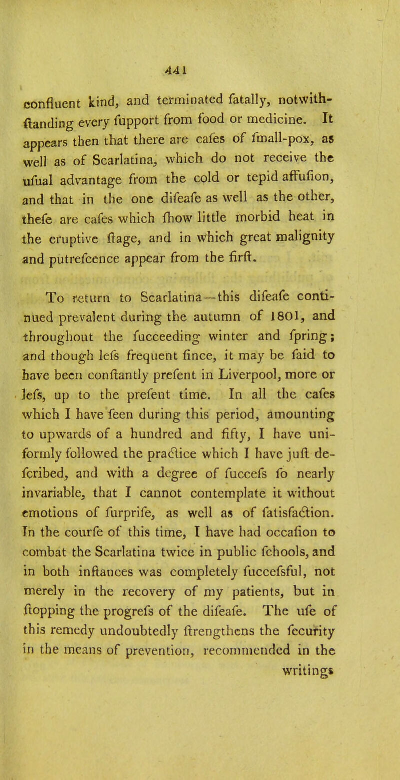 confluent kind, and terminated fatally, notwith- ftanding every fupport from food or medicine. It appears then that there are cafes of fmall-pox, as well as of Scarlatina, which do not receive the ufual advantage from the cold or tepid affufion, and that in the one difeafe as well as the other, thefe are cafes which fhow little morbid heat in the eruptive flage, and in which great malignity and putrefcence appear from the firft. To return to Scarlatina—this difeafe conti- nued prevalent during the autumn of 1801, and throughout the fucceeding winter and fpring; and though lefs frequent fince, it may be faid to have been conftantly prefent in Liverpool, more or lefs, up to the prefent time. In all the cafes which I have feen during this period, amounting to upwards of a hundred and fifty, I have uni- formly followed the practice which I have juft de- fcribed, and with a degree of fuccefs fo nearly invariable, that I cannot contemplate it without emotions of furprife, as well as of fatisfaclion. In the courfe of this time, I have had occalion to combat the Scarlatina twice in public fchools, and in both inftances was completely fuccefsful, not merely in the recovery of my patients, but in flopping the progrefs of the difeafe. The ufe of this remedy undoubtedly ftrengthens the fecurity in the means of prevention, recommended in the writings