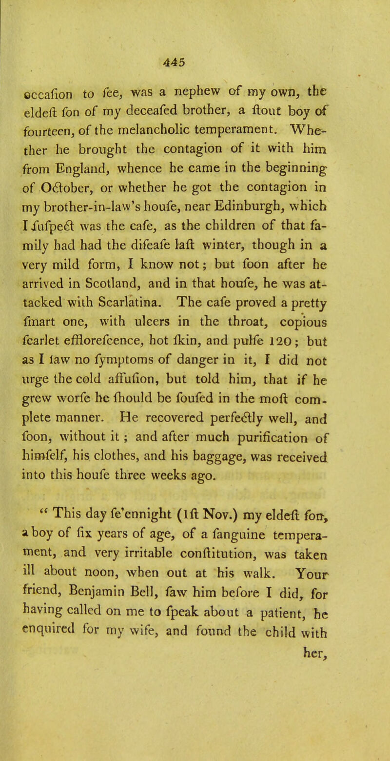 occafion to fee, was a nephew of my own, the eldeft fon of my deceafed brother, a flout boy of fourteen, of the melancholic temperament. Whe- ther he brought the contagion of it with him from England, whence he came in the beginning of October, or whether he got the contagion in my brother-in-law's houfe, near Edinburgh, which Iiufpeet was the cafe, as the children of that fa- mily had had the difeafe laft winter, though in a very mild form, I know not; but foon after he arrived in Scotland, and in that houfe, he was at- tacked with Scarlatina. The cafe proved a pretty fmart one, with ulcers in the throat, copious fcarlet efflorefcence, hot lkin, and pulfe 120; but as I law no fymptoms of danger in it, I did not urge the cold affufion, but told him, that if he grew worfe he ihould be foufed in the mofl com- plete manner. He recovered perfectly well, and foon, without it; and after much purification of hirnfelf, his clothes, and his baggage, was received into this houfe three weeks ago.  This day feennight (111 Nov.) my eldeft fon, a boy of fix years of age, of a fanguine tempera- ment, and very irritable conflitution, was taken ill about noon, when out at his walk. Your friend, Benjamin Bell, faw him before I did, for having called on me to fpeak about a patient, he enquired for my wife, and found the child with her,