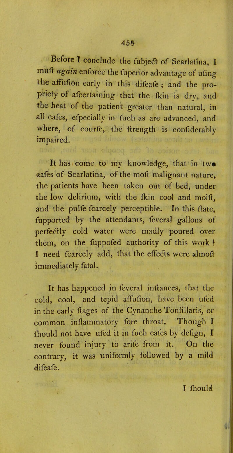 Before 1 conclude the fubjed of Scarlatina, I muff again enforce the fuperior advantage of ufing the affufion early in this difeafe ; and the pro- priety of afcertaining that the fkin is dry, and the heat of the patient greater than natural, in all cafes, efpecially in fuch as are advanced, and where, of courfe, the ftrength is confiderably impaired. It has come to my knowledge, that in t\v* eafes of Scarlatina, of the mofl malignant nature, the patients have been taken out of bed, under the low delirium, with the tkin cool and moifl, and the pulfe fcarcely perceptible. In this ftate, fupported by the attendants, feveral gallons of perfectly cold water were madly poured over them, on the fuppofed authority of this work \ I need fcarcely add, that the effects were almoft immediately fatal. It has happened in feveral inftances, that the cold, cool, and tepid affufion, have been ufed in the early ffages of the Cynanche Tonfillaris, or common inflammatory fore throat. Though I fhould not have ufed it in fuch cafes by defign, I never found injury to arife from it. On the contrary, it was uniformly followed by a mild difeafe. I fhould