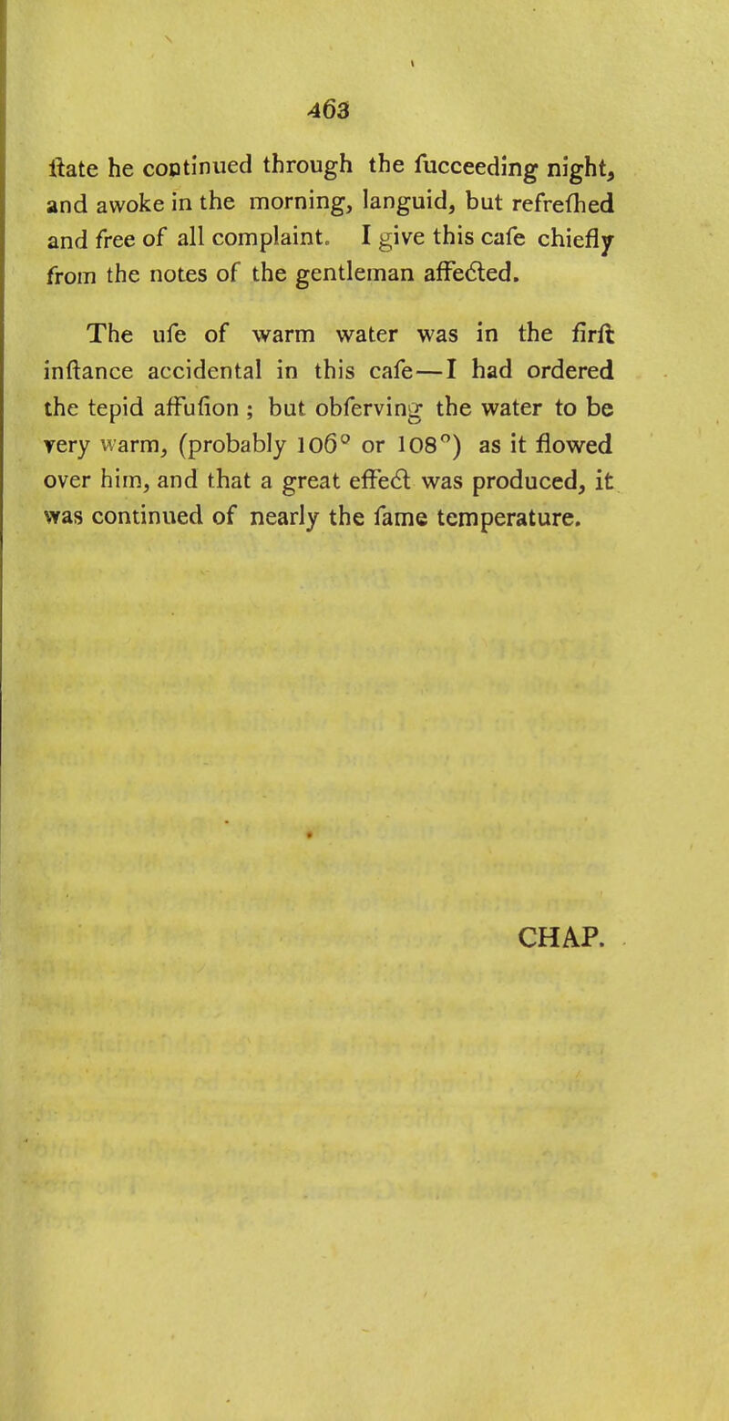 ftate he continued through the fucceeding night, and awoke in the morning, languid, but refrefhed and free of all complaint. I give this cafe chiefly from the notes of the gentleman affected. The ufe of warm water was in the flrft inftance accidental in this cafe—I had ordered the tepid affufion ; but obferving the water to be yery warm, (probably 106° or 108°) as it flowed over him, and that a great effect was produced, it was continued of nearly the fame temperature. CHAP.