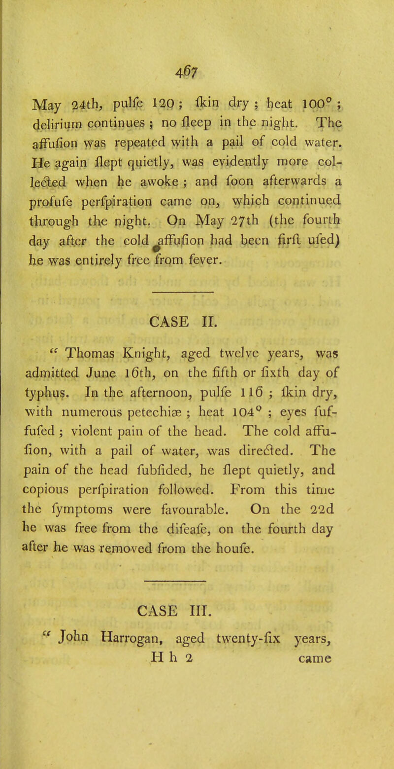 May 24th, pulfe 120; fkin dry; heat 100°; delirium continues ; no fleep in the night. The affuflon was repeated with a pail of cold water. He again flept quietly, was evidently more col- lected when he awoke ; and foon afterwards a profufe perfpiration came on, which continued through the night. On May 27th (the fourth day after the cold ^ffufion had been nrft ufed) he was entirely free from fever. CASE it  Thomas Knight, aged twelve years, was admitted June 16th, on the fifth or fixth day of typhus. In the afternoon, pulfe 116 ; lkin dry, with numerous petechiae ; heat 104° ; eyes fuf- fufed ; violent pain of the head. The cold affu- lion, with a pail of water, was directed. The pain of the head fubfided, he flept quietly, and copious perfpiration followed. From this time the fymptoms were favourable. On the 22d he was free from the difeafe, on the fourth day after he was removed from the houfe. CASE III. ce John Harrogan, aged twenty-fix years, H h 2 came