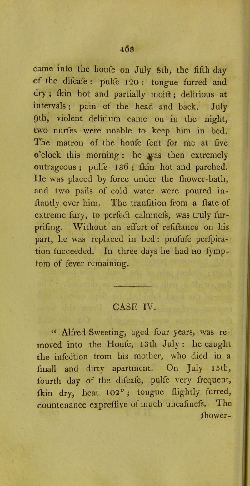 came into the houfe on July 8th, the fifth day of the dileafe : pulfe ] 20 : tongue furred and dry ; Ikin hot and partially moift; delirious at intervals; pain of the head and back. July gib, violent delirium came on in the night, two nurfes were unable to keep him in bed. The matron of the houfe fent for me at five o'clock this morning : he ^as then extremely outrageous ; pulfe 136 ; fkin hot and parched. He was placed by force under the fhower-bath, and two pails of cold water were poured in- ftantly over him. The tranfition from a ftate of extreme fury, to perfect calmnefs, was truly fur- prifing. Without an effort of refinance on his part, he was replaced in bed: profufe perfora- tion fucceeded. In three days he had no fymp- tom of fever remaining. CASE IV.  Alfred Sweeting, aged four years, was re- moved into the Houfe, 13th July : he caught the infection from his mother, who died in a fmall and dirty apartment. On July 15th, fourth day of the difeafe, pulfe very frequent, fkin dry, heat 102° ; tongue flightly furred, countenance expreffive of much uneafinefs. The ihower-