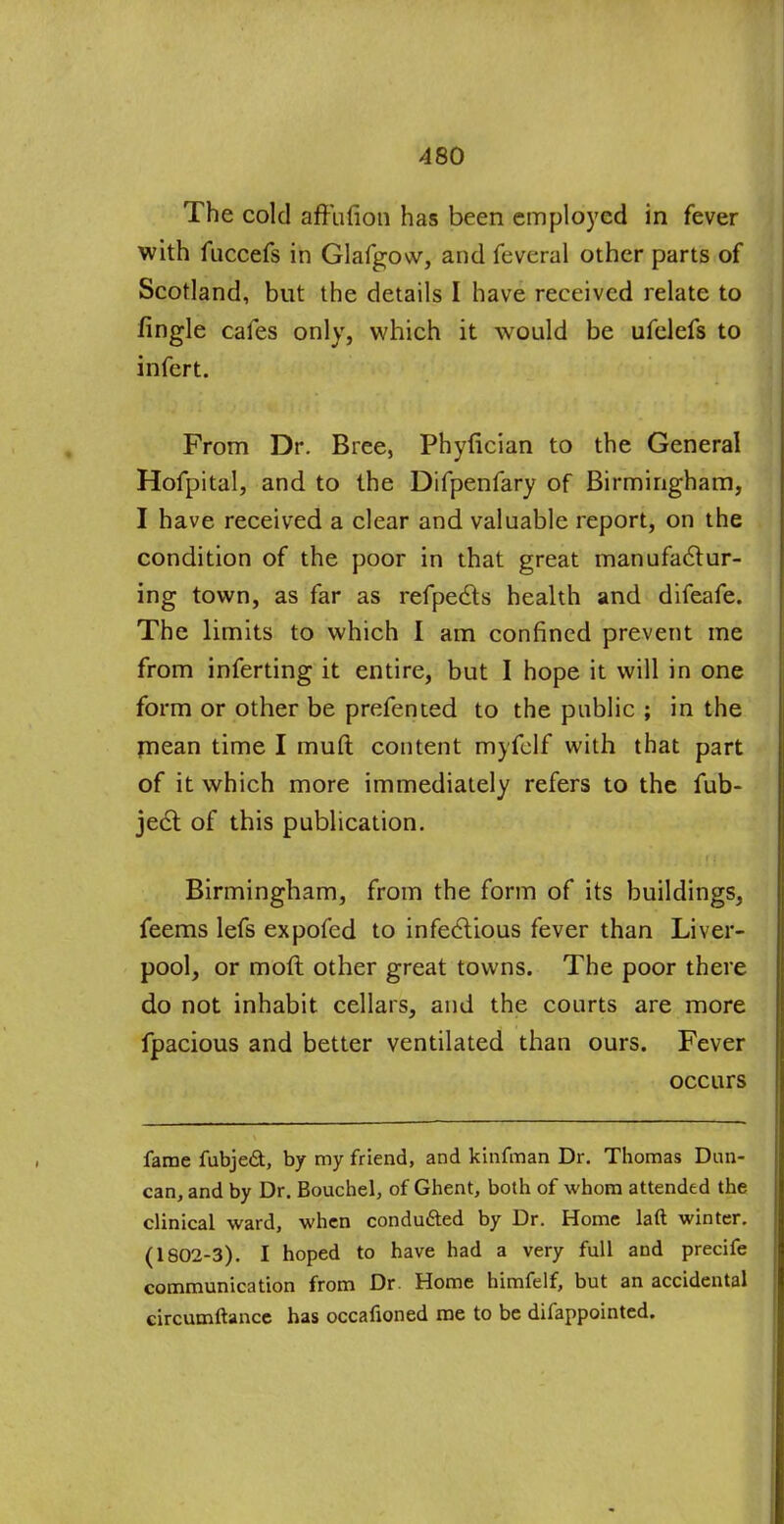 The cold affution has been employed in fever with fuccefs in Glafgow, and feveral other parts of Scotland, but the details I have received relate to fingle cafes only, which it would be ufelefs to infert. From Dr. Bree, Phyfician to the General Hofpital, and to the Difpenfary of Birmingham, I have received a clear and valuable report, on the condition of the poor in that great manufactur- ing town, as far as refpecls health and difeafe. The limits to which I am confined prevent me from inferting it entire, but I hope it will in one form or other be prefented to the public ; in the mean time I muft content myfelf with that part of it which more immediately refers to the fub- ject of this publication. Birmingham, from the form of its buildings, feems lefs expofed to infectious fever than Liver- pool, or molt other great towns. The poor there do not inhabit cellars, and the courts are more fpacious and better ventilated than ours. Fever occurs fame fubjed, by my friend, and kinfman Dr. Thomas Dan- can, and by Dr. Bouchel, of Ghent, both of whom attended the clinical ward, when conduced by Dr. Home laft winter. (1802-3). I hoped to have had a very full and precife communication from Dr. Home himfelf, but an accidental circumftance has occafioned me to be difappointed.