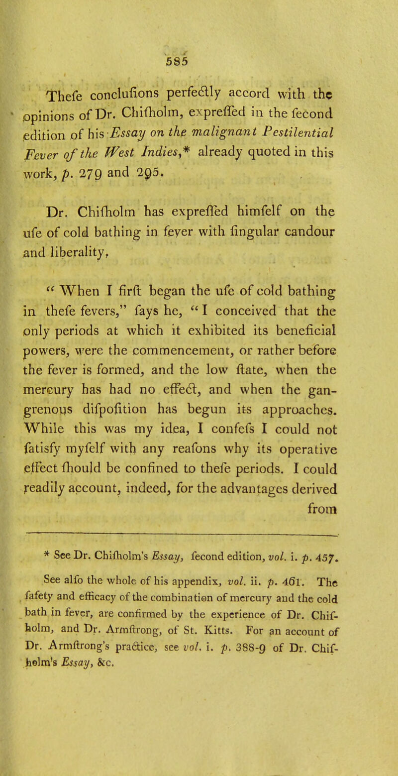 Thefe conclufions perfectly accord with the ' opinions of Dr. Chifholm, exprefled in the fecond edition of his Essay on the malignant Pestilential Fever of the West Indies,* already quoted in this work, p. 279 ancl 295' Dr. Chifholm has exprefled himfelf on the ufe of cold bathing in fever with fingular candour and liberality, t( When I firft began the ufe of cold bathing in thefe fevers, fays he,  I conceived that the only periods at which it exhibited its beneficial powers, were the commencement, or rather before the fever is formed, and the low flate, when the mercury has had no effect, and when the gan- grenous difpofition has begun its approaches. While this was my idea, I confefs I could not fatisfy myfelf with any reafons why its operative effect fhould be confined to thefe periods. I could readily account, indeed, for the advantages derived from * See Dr. Chifholm's Essay, fecond edition, vol. i. p. 45?. See alfo the whole of his appendix, vol. ii. p. 46l. The fafety and efficacy of the combination of mercury and the cold bath in fever, are confirmed by the experience of Dr. Chif- holm, and Dr. Armftrong, of St. Kitts. For an account of Dr. Armftrong's pra&ice, see vol. i. p. 388-9 of Dr. Chif- helm's Essay, &c.