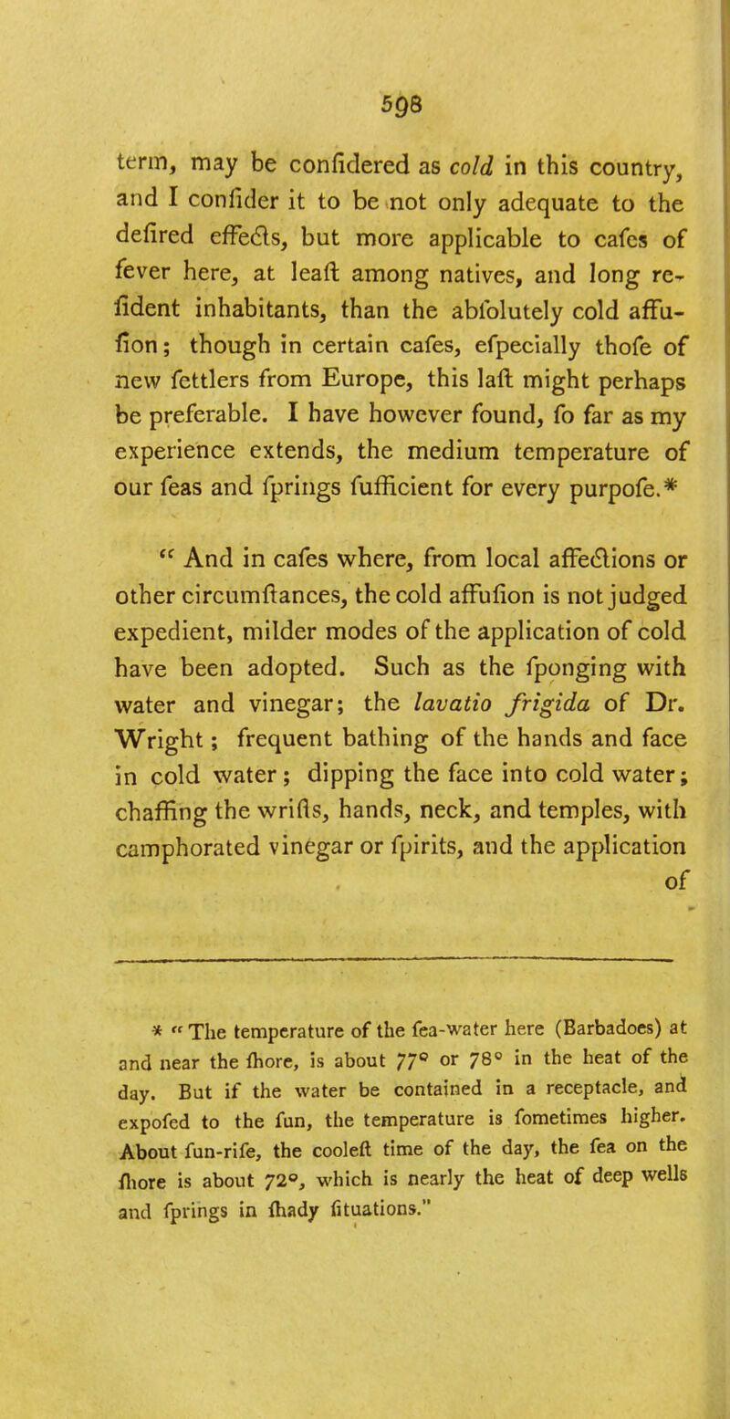 term, may be confidered as cold in this country, and I confider it to be not only adequate to the defired effe&s, but more applicable to cafes of fever here, at lead among natives, and long re~ lident inhabitants, than the abiblutely cold affu- fion; though in certain cafes, efpecially thofe of new fettlers from Europe, this laft might perhaps be preferable. I have however found, fo far as my experience extends, the medium temperature of our feas and fprings fufficient for every purpofe.*  And in cafes where, from local affeclions or other circumfiances, the cold affulion is not judged expedient, milder modes of the application of cold have been adopted. Such as the fponging with water and vinegar; the lavatio Jrigida of Dr. Wright; frequent bathing of the hands and face in cold water; dipping the face into cold water; chaffing the wrifls, hands, neck, and temples, with camphorated vinegar or fpirits, and the application of * The temperature of the fea-water here (Barbadoes) at and near the fhore, is about 77° or 78° in the heat of the day. But if the water be contained in a receptacle, and cxpofed to the fun, the temperature is fometimes higher. About fun-rife, the cooleft time of the day, the fea on the /hore is about 72°, which is nearly the heat of deep wells and fprings in ftiady fituations.