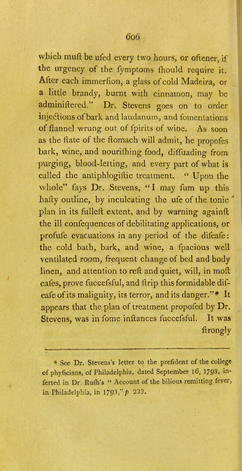 which mud be ufed every two hours, or oftener, if the urgency of the fymptoms mould require it. After each immerfion, a glass of cold Madeira, or a little brandy, burnt with cinnamon, may be adminiftered. Dr. Stevens goes on to order injedtions of bark and laudanum, and fomentations of flannel wrung out of fpirits of wine. As soon as the ftate of the flomach will admit, he propofes bark, wine, and nourifhing food, difluading from purging, blood-letting, and every part of what is called the antiphlogiflic treatment.  Upon the whole fays Dr. Stevens, I may fum up this hafty outline, by inculcating the ufe of the tonic * plan in its fulleft extent, and by warning againft the ill confequences of debilitating applications, or profufe evacuations in any period of the difeafe: the cold bath, bark, and wine, a fpacious well ventilated room, frequent change of bed and body linen, and attention to reft and quiet, will, in moft cafes, prove fuccefsful, and ftrip this formidable dif- eafe of its malignity, its terror, and its danger.* It appears that the plan of treatment propofed by Dr. Stevens, was in fome inftances fuccefsful. It was ftrongly i ... * See Dr. Stevens's letter to the prefident of the college of phyficians, of Philadelphia, dated September l6, 1793, in- ferted in Dr. Rufh's  Account of the bilious remitting fever, in Philadelphia, in 1793, p 223.