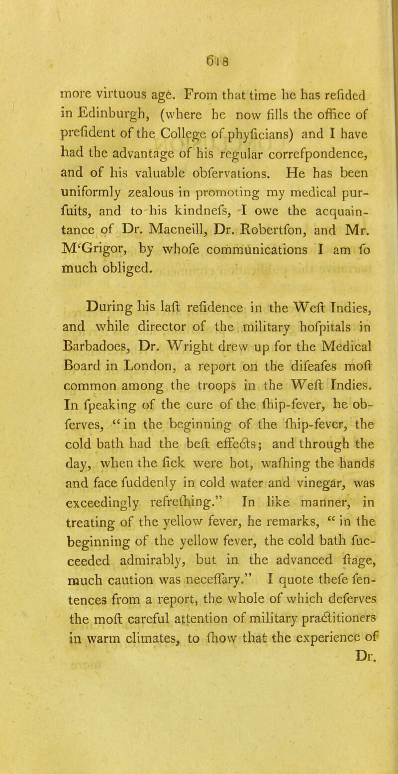 more virtuous age. From that time he has refidcd in Edinburgh, (where he now fills the office of prefident of the College of phyfieians) and I have had the advantage of his regular correfpondence, and of his valuable obfervations. He has been uniformly zealous in promoting my medical pur- fuits, and to his kindnefs, -I owe the acquain- tance of Dr. Macneill, Dr. Robertfon, and Mr. jVTGrigor, by whofe communications I am fo much obliged. During his laft refidence in the Weft Indies, and while director of the military hofpitals in Barbadoes, Dr. Wright drew up for the Medical Board in London, a report on the difeafes moft common among the troops in the Weft Indies. In fpeaking of the cure of the {hip-fever, he ob- fcrves,  in the beginning of the fhip-fever, the cold bath had the beft effects; and through the day, when the tick were hot, warning the hands and face fuddenly in cold water and vinegar, was exceedingly refrelhing. In like manner, in treating of the yellow fever, he remarks,  in the beginning of the yellow fever, the cold bath fuc- ceeded admirably, but in the advanced fta'ge, much caution was neceffary. I quote thefe fen- tences from a report, the whole of which deferves the moft careful attention of military practitioners in warm climates, to fhow that the experience of Dr.