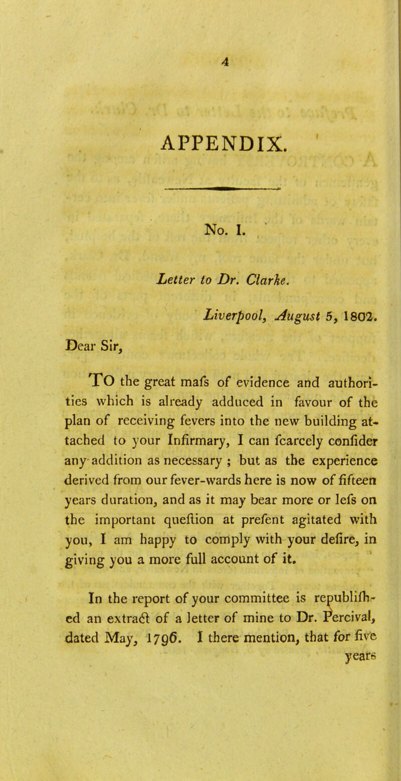 APPENDIX. No. I. Letter to Dr. Clarke. Liverpool, August 5, 1802. Dear Sir, TO the great mafs of evidence and authori- ties which is already adduced in favour of the plan of receiving fevers into the new building at- tached to your Infirmary, I can fcarcely confider any addition as necessary ; but as the experience derived from our fever-wards here is now of fifteen years duration, and as it may bear more or lefs on the important queftion at prefent agitated with you, I am happy to comply with your defire, in giving you a more full account of it. In the report of your committee is republifh- ed an extract of a letter of mine to Dr. I*ercival, dated May, 1796. I there mention, that for five years