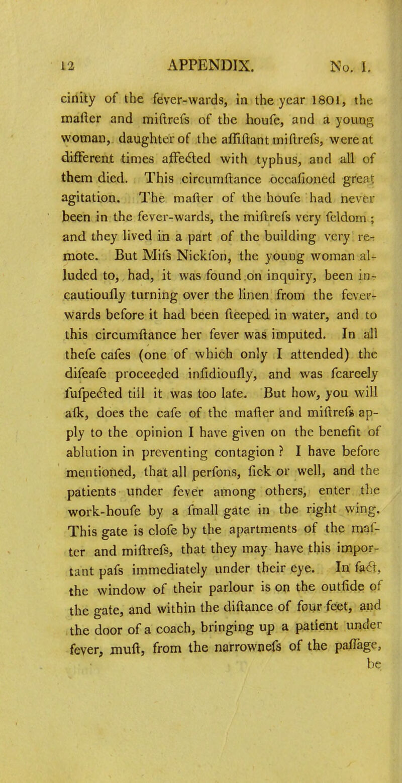 cinity of the fever-wards, in the year 1801, the mailer and miftrefs of the houfe, and a young woman, daughter of the affiftant miftrefs, were at different times affe&ed with typhus, and all of them died. This circumftance occasioned grc;;' agitation. The matter of the houfc had never been in the fever-wards, the miftrefs very feldom ; and they lived in a part of the building very re- mote. But Mifs Nicklbn, the young woman al- luded to, had, it was found on inquiry, been in- cautioufly turning over the linen from the fever- wards before it had been fteeped in water, and to this circumftance her fever was imputed. In all thefe cafes (one of which only I attended) the difeafe proceeded infidioufly, and was fcarcely fufpecled till it was too late. But how, you will afk, does the cafe of the mafter and miftrefs ap- ply to the opinion I have given on the benefit of ablution in preventing contagion ? I have before mentioned, that all perfons, tick, or well, and the patients under fever among others, enter the work-houfe by a fmall gate in the right wing. This gate is clofe by the apartments of the mal- ter and miftrefs, that they may have this impor- tant pafs immediately under their eye. In fafr. the window of their parlour is on the outride of the gate, and within the diftance of four feet, and the door of a coach, bringing up a patient under fever, muft, from the narrownefs of the paflage, be