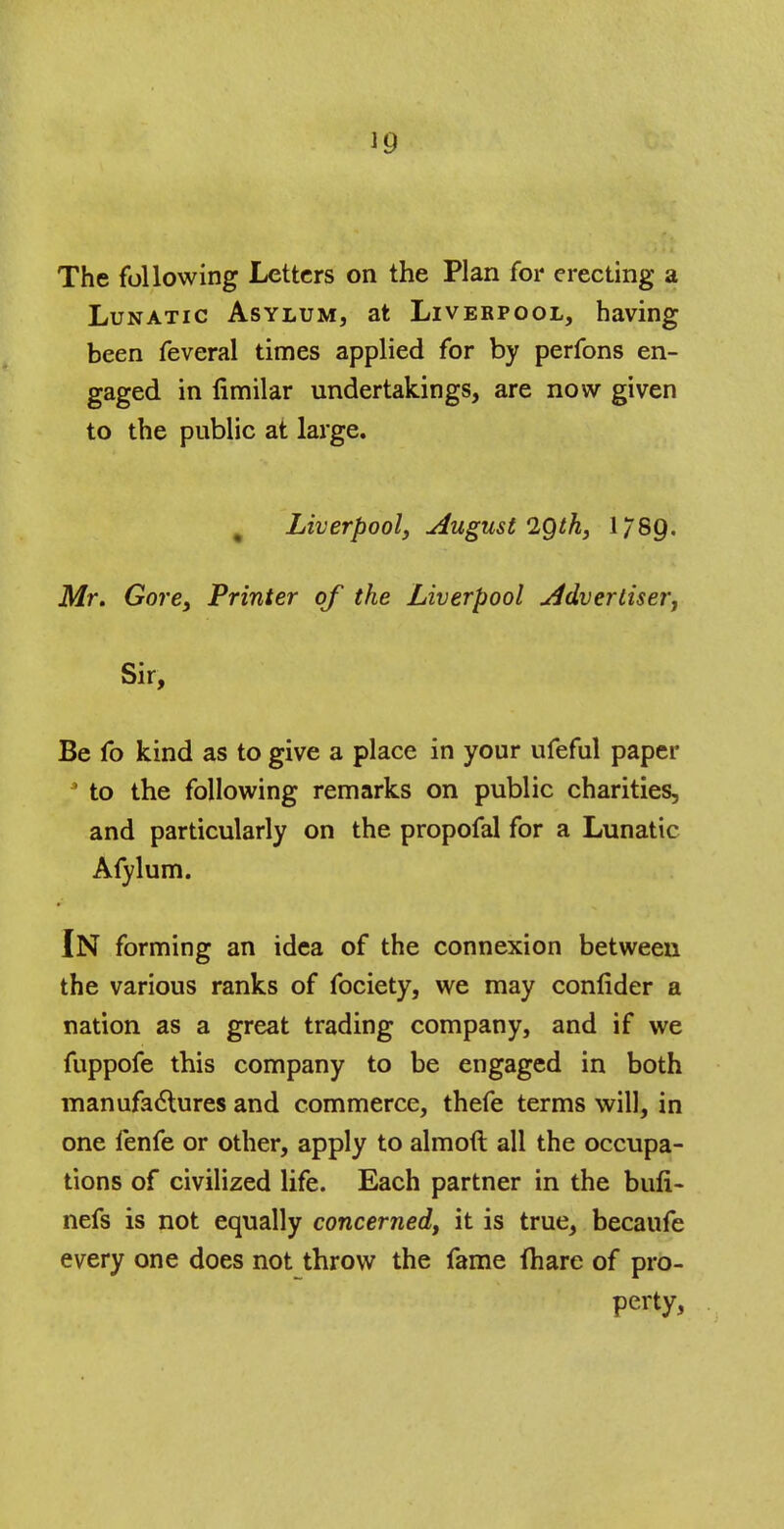 *9 The following Letters on the Plan for erecting a Lunatic Asylum, at Liverpool, having been feveral times applied for by perfons en- gaged in limilar undertakings, are now given to the public at large. Liverpool, August 2Qth} 1789. Mr. Gore, Printer of the Liverpool Advertiser, Sir, Be fo kind as to give a place in your ufeful paper ' to the following remarks on public charities, and particularly on the propofal for a Lunatic Afylum. IN forming an idea of the connexion betweeu the various ranks of fociety, we may confider a nation as a great trading company, and if we fuppofe this company to be engaged in both manufactures and commerce, thefe terms will, in one fenfe or other, apply to almoft all the occupa- tions of civilized life. Each partner in the bufi- nefs is not equally concerned, it is true, becaufe every one does not throw the fame fhare of pro- perty,