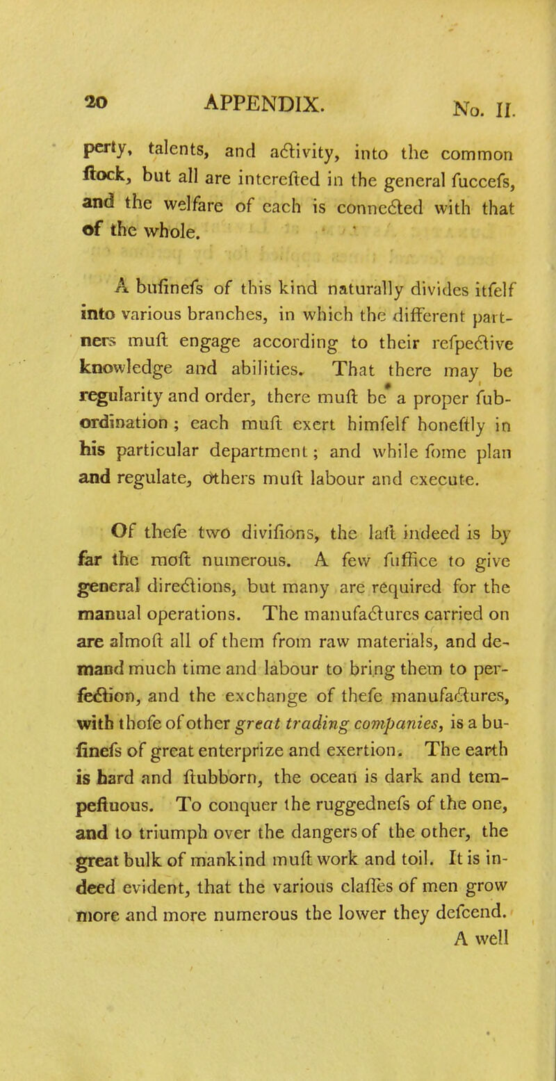 pcrty, talents, and activity, into the common ftock, but all are intcrefted in the general fuccefs, and the welfare of each is connected with that of the whole. A bufinefs of this kind naturally divides itfelf into various branches, in which the different part- ners muft engage according to their refpective knowledge and abilities. That there may be regularity and order, there muft be* a proper fub- ordination ; each muft exert himfelf honeftly in his particular department; and while fome plan and regulate, others muft labour and execute. Of thefe two divifions, the laft indeed is by far the moft numerous. A few fnffice to give general directions, but many are required for the manual operations. The manufactures carried on are almoft all of them from raw materials, and de- mand much time and labour to bring them to per- fection, and the exchange of thefe manufactures, with thofe of other great trading companies, is a bu- linefs of great enterprize and exertion. The earth is hard and ftubborn, the ocean is dark and tem- peftuous. To conquer the ruggednefs of the one, and to triumph over the dangers of the other, the great bulk of mankind muft work and toil. It is in- deed evident, that the various clalTes of men grow more and more numerous the lower they defcend. A well