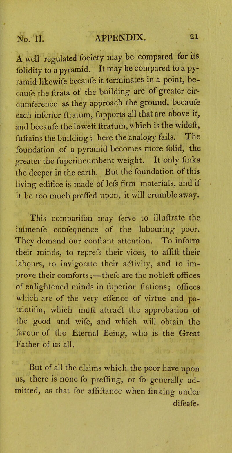 A well regulated fociety may be compared for its lblidity to a pyramid. It may be compared to a py- ramid likewife becaufe it terminates in a point, be- caufe theftrata of the building are of greater cir- cumference as they approach the ground, becaufe each inferior ftratum, fupports all that are above it, and becaufe the loweft ftratum, which is the wideft, fuftains the building : here the analogy fails. The foundation of a pyramid becomes more folid, the greater the fuperincumbent weight. It only links the deeper in the earth. But the foundation of this living edifice is made of lefs firm materials, and if it be too much prefTed upon, it will crumble away. This comparifon may ferve to illuftrate the inlmenfe confequence of the labouring poor. They demand our conftant attention. To inform their minds, to reprefs their vices, to affift their labours, to invigorate their activity, and to im- prove their comforts;—thefe are the nobleft offices of enlightened minds in fuperior fiations; offices which are of the very efience of virtue and pa- triotifm, which muft attract the approbation of the good and wife, and which will obtain the favour of the Eternal Being, who is the Great Father of us all. But of all the claims which the poor have upon us, there is none fo preffing, or fo generally ad- mitted, as that for affiftance when finking under difeafe.