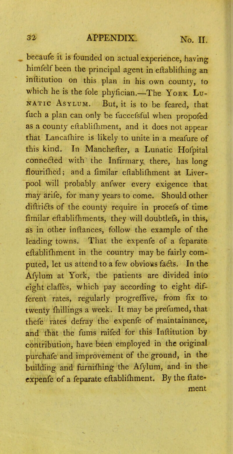 becaufe it is founded on actual experience, having himfelf been the principal agent in eftablifhing an inftitution on this plan in his own county, to which he is the fole phyfician.—The York Lu- natic Asylum. But, it is to be feared, that fuch a plan can only be fuccefsful when propofed as a county eftablifhment, and it does not appear that Lancafhire is likely to unite in a meafure of this kind. In Manchefter, a Lunatic Hofpital connected with the Infirmary there, has long flourished; and a fimilar eflablifhment at Liver- pool will probably anfwer every exigence that may arife, for many years to come. Should other diftricl:s of the county require in procefs of time fimilar eftablifhments, they will doubtlefs, in this, as in other inftances, follow the example of the leading towns. That the expenfe of a feparate eftablifhment in the country may be fairly com- puted, let us attend to a few obvious facts. In the Afylum at York, the patients are divided inio eight clafles, which pay according to eight dif- ferent rates, regularly progreflive, from fix to twenty fhillings a week. It may be prefumed, that thefe rates defray the expenfe of maintainance, and that the fums raifed for this Inftitution by contribution, have been employed in the original purchafe and improvement of the ground, in the building and furnifhing the Afylum, and in the expenfe of a feparate eftablifhment. By the ftate- ment