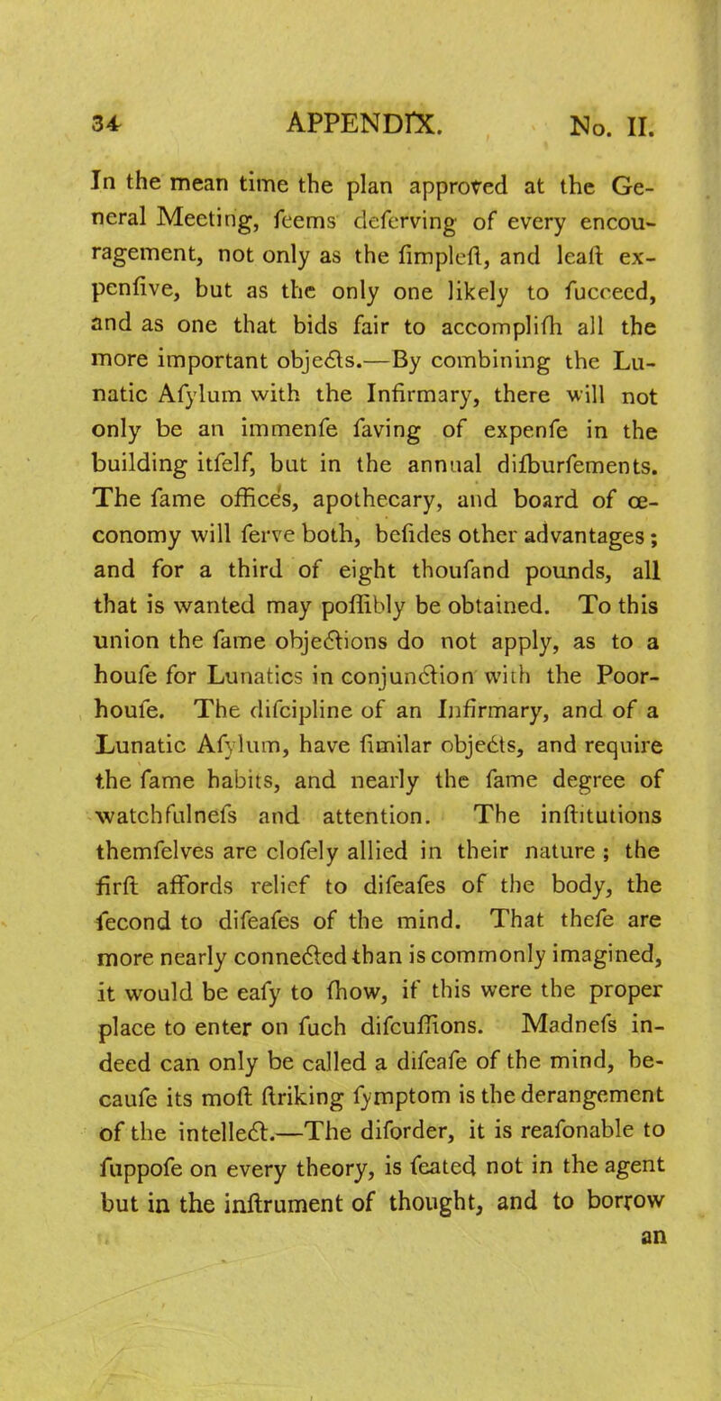 In the mean time the plan approved at the Ge- neral Meeting, feems deferving of every encou- ragement, not only as the fimplcft, and leaft ex- penfive, but as the only one likely to fuccecd, and as one that bids fair to accomplifh all the more important objects.—By combining the Lu- natic Afylum with the Infirmary, there will not only be an immenfe faving of expenfe in the building itfelf, but in the annual difburfements. The fame offices, apothecary, and board of ce- conomy will ferve both, befides other advantages; and for a third of eight thoufand pounds, all that is wanted may poflibly be obtained. To this union the fame objections do not apply, as to a houfe for Lunatics in conjunction with the Poor- houfe. The difcipline of an Infirmary, and of a Lunatic Afylum, have fimilar objedts, and require the fame habits, and nearly the fame degree of watchfulnefs and attention. The inftitutions themfelves are clofely allied in their nature ; the firft affords relief to difeafes of the body, the fecond to difeafes of the mind. That thefe are more nearly connected than is commonly imagined, it would be eafy to fhow, if this were the proper place to enter on fuch difcuffions. Madnefs in- deed can only be called a difeafe of the mind, be- caufe its moft ftriking fymptom is the derangement of the intellect.—The diforder, it is reafonable to fuppofe on every theory, is feated not in the agent but in the inftrument of thought, and to borrow an